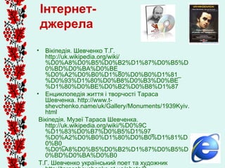 Інтернет-
 джерела
• Вікіпедія. Шевченко Т.Г.
   http://uk.wikipedia.org/wiki/
   %D0%A8%D0%B5%D0%B2%D1%87%D0%B5%D
   0%BD%D0%BA%D0%BE_
   %D0%A2%D0%B0%D1%80%D0%B0%D1%81_
   %D0%93%D1%80%D0%B8%D0%B3%D0%BE
   %D1%80%D0%BE%D0%B2%D0%B8%D1%87
• Енциклопедія життя і творчості Тараса
   Шевченка. http://www.t-
   shevchenko.name/uk/Gallery/Monuments/1939Kyiv.
   html
 Вікіпедія. Музеї Тараса Шевченка.
   http://uk.wikipedia.org/wiki/%D0%9C
   %D1%83%D0%B7%D0%B5%D1%97_
   %D0%A2%D0%B0%D1%80%D0%B0%D1%81%D
   0%B0_
   %D0%A8%D0%B5%D0%B2%D1%87%D0%B5%D
   0%BD%D0%BA%D0%B0
 Т.Г. Шевченко український поет та художник
 