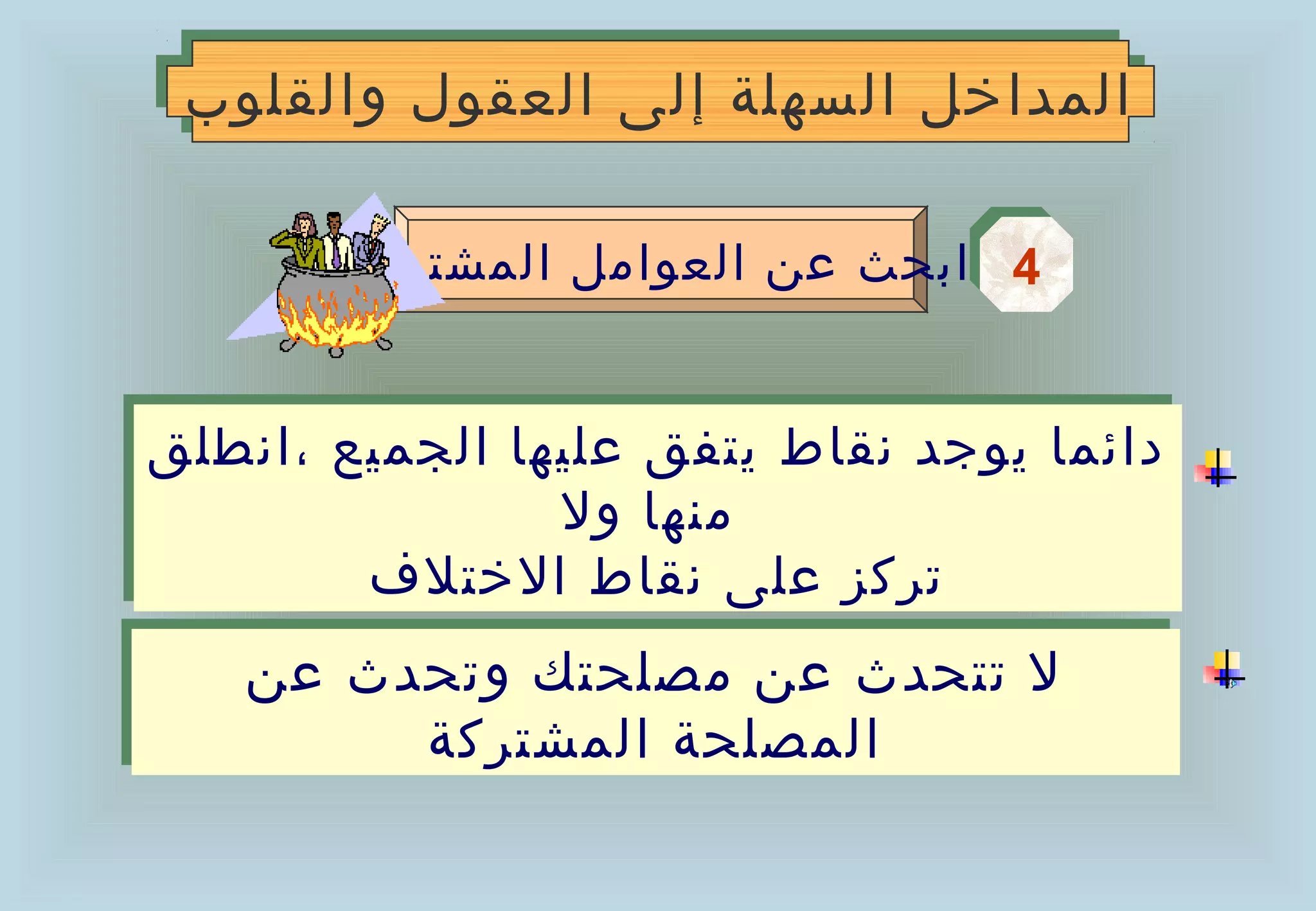 ‫المداخل السهلة إلى العقول والقلوب‬
 ‫المداخل السهلة إلى العقول والقلوب‬

        ‫4 ابحث عن العوامل المشتركة‬
                                 ‫4‬


‫دائما يوجد نقاط يتفق عليها الجميع ،انطلق‬
‫دائما يوجد نقاط يتفق عليها الجميع ،انطلق‬
                ‫منها ول‬
                 ‫منها ول‬
        ‫تركز على نقاط الختلف‬
         ‫تركز على نقاط الختلف‬
   ‫ل تتحدث عن مصلحتك وتحدث عن‬
   ‫ل تتحدث عن مصلحتك وتحدث عن‬
        ‫المصلحة المشتركة‬
        ‫المصلحة المشتركة‬
 