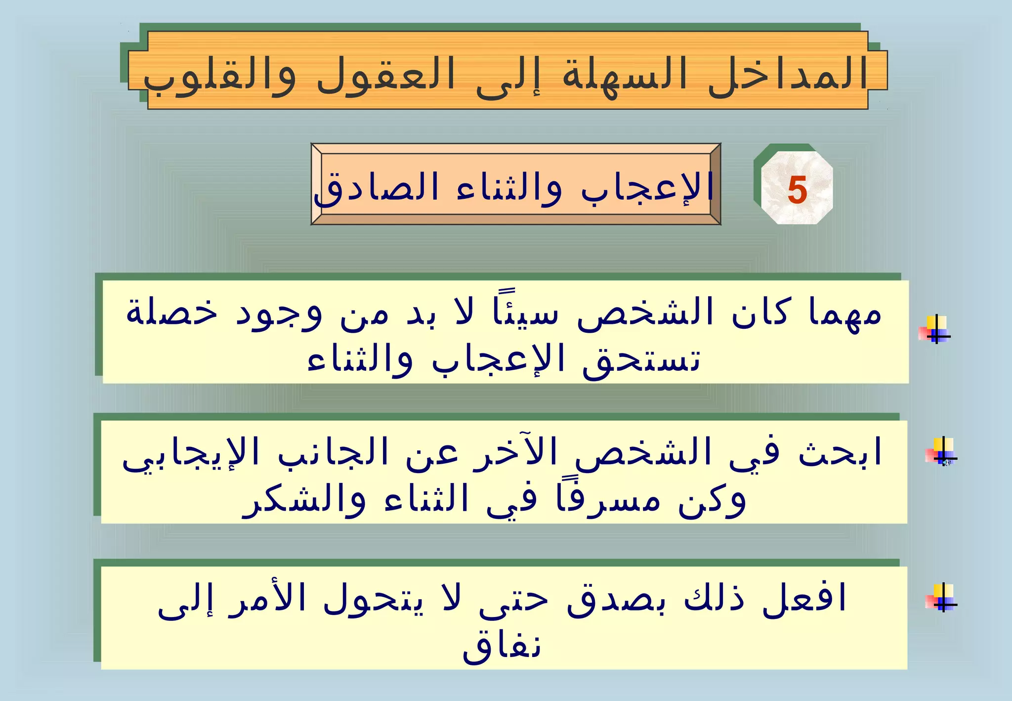 ‫المداخل السهلة إلى العقول والقلوب‬
‫المداخل السهلة إلى العقول والقلوب‬

         ‫العجاب والثناء الصادق‬   ‫5‬
                                 ‫5‬

‫مهما كان الشخص سيئا ل بد من وجود خصلة‬
‫مهما كان الشخص سيئا ل بد من وجود خصلة‬
        ‫تستحق العجاب والثناء‬
        ‫تستحق العجاب والثناء‬

‫ابحث في الشخص الخر عن الجانب اليجابي‬
‫ابحث في الشخص الخر عن الجانب اليجابي‬
      ‫وكن مسرفا في الثناء والشكر‬
      ‫وكن مسرفا في الثناء والشكر‬

 ‫افعل ذلك بصدق حتى ل يتحول المر إلى‬
 ‫افعل ذلك بصدق حتى ل يتحول المر إلى‬
                 ‫نفاق‬
                 ‫نفاق‬
 
