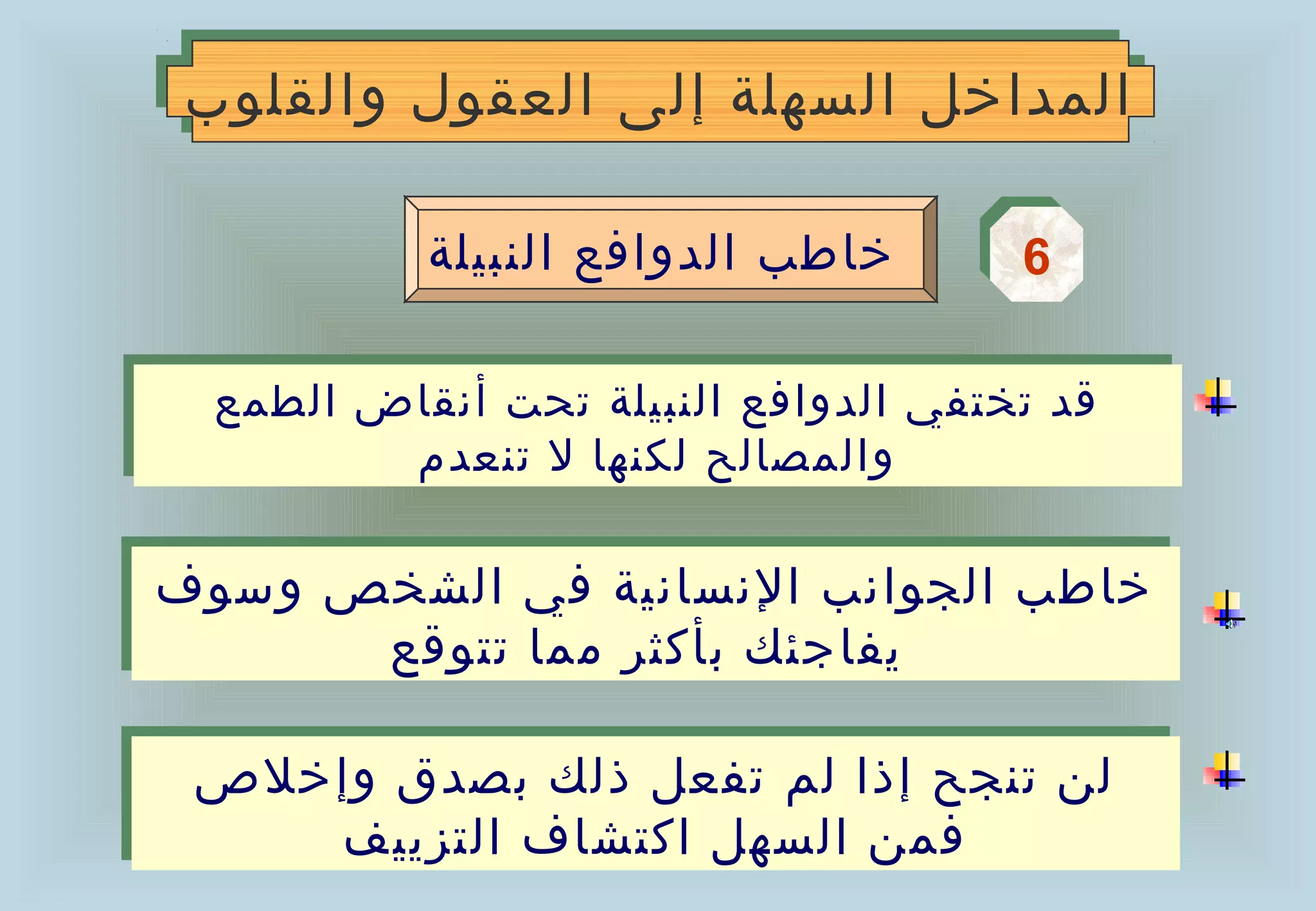 ‫المداخل السهلة إلى العقول والقلوب‬
 ‫المداخل السهلة إلى العقول والقلوب‬

            ‫خاطب الدوافع النبيلة‬      ‫6‬
                                      ‫6‬

  ‫قد تختفي الدوافع النبيلة تحت أنقاض الطمع‬
  ‫قد تختفي الدوافع النبيلة تحت أنقاض الطمع‬
         ‫والمصالح لكنها ل تنعدم‬
          ‫والمصالح لكنها ل تنعدم‬

‫خاطب الجوانب النسانية في الشخص وسوف‬
‫خاطب الجوانب النسانية في الشخص وسوف‬
      ‫يفاجئك بأكثر مما تتوقع‬
      ‫يفاجئك بأكثر مما تتوقع‬

 ‫لن تنجح إذا لم تفعل ذلك بصدق وإخلص‬
 ‫لن تنجح إذا لم تفعل ذلك بصدق وإخلص‬
    ‫فمن السهل اكتشاف التزييف‬
     ‫فمن السهل اكتشاف التزييف‬
 