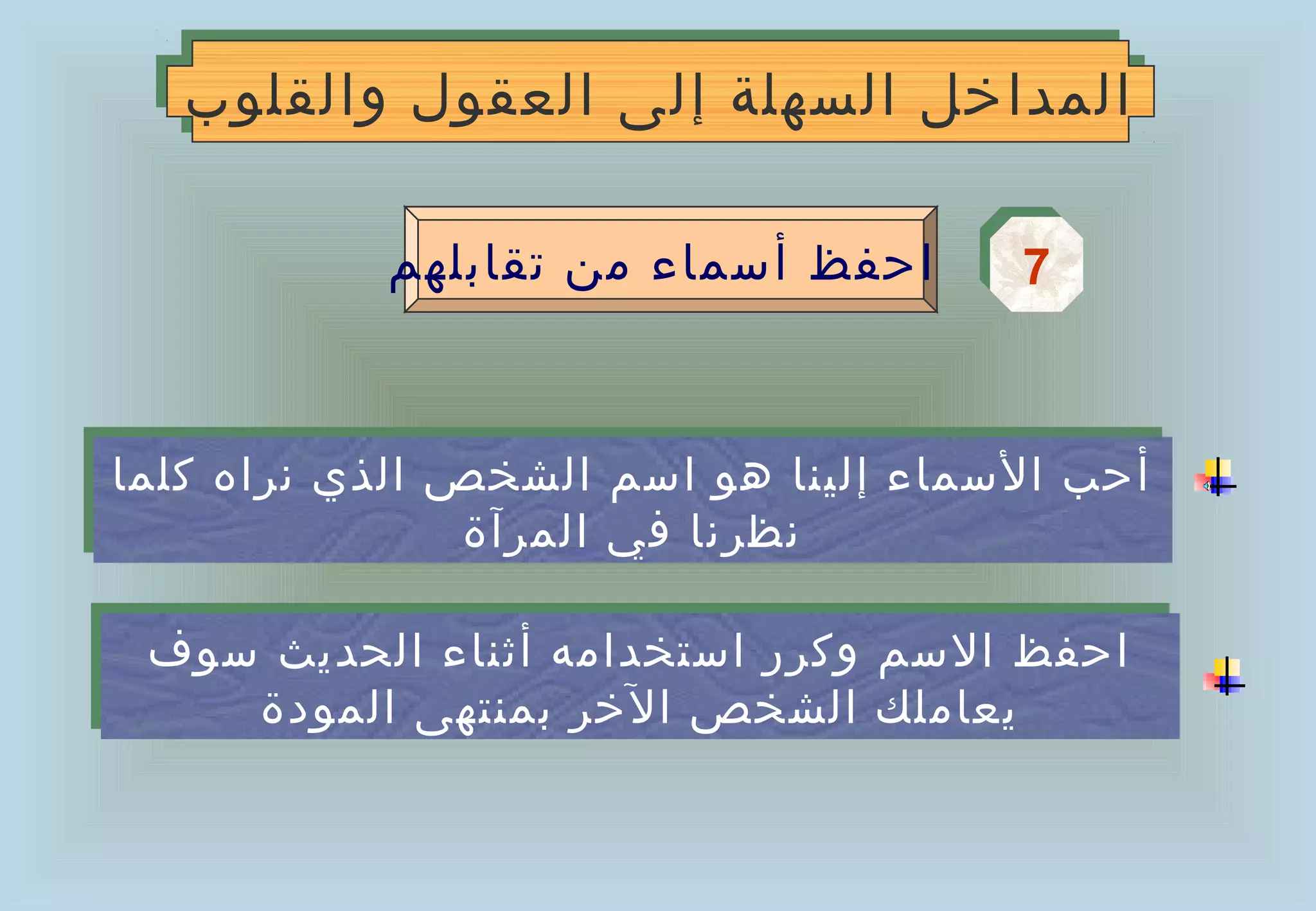 ‫المداخل السهلة إلى العقول والقلوب‬
   ‫المداخل السهلة إلى العقول والقلوب‬

            ‫احفظ أسماء من تقابلهم‬      ‫7‬
                                       ‫7‬


‫أحب السماء إلينا هو اسم الشخص الذي نراه كلما‬
 ‫أحب السماء إلينا هو اسم الشخص الذي نراه كلما‬
                ‫نظرنا في المرآة‬
                 ‫نظرنا في المرآة‬

 ‫احفظ السم وكرر استخدامه أثناء الحديث سوف‬
 ‫احفظ السم وكرر استخدامه أثناء الحديث سوف‬
    ‫يعاملك الشخص الخر بمنتهى المودة‬
     ‫يعاملك الشخص الخر بمنتهى المودة‬
 