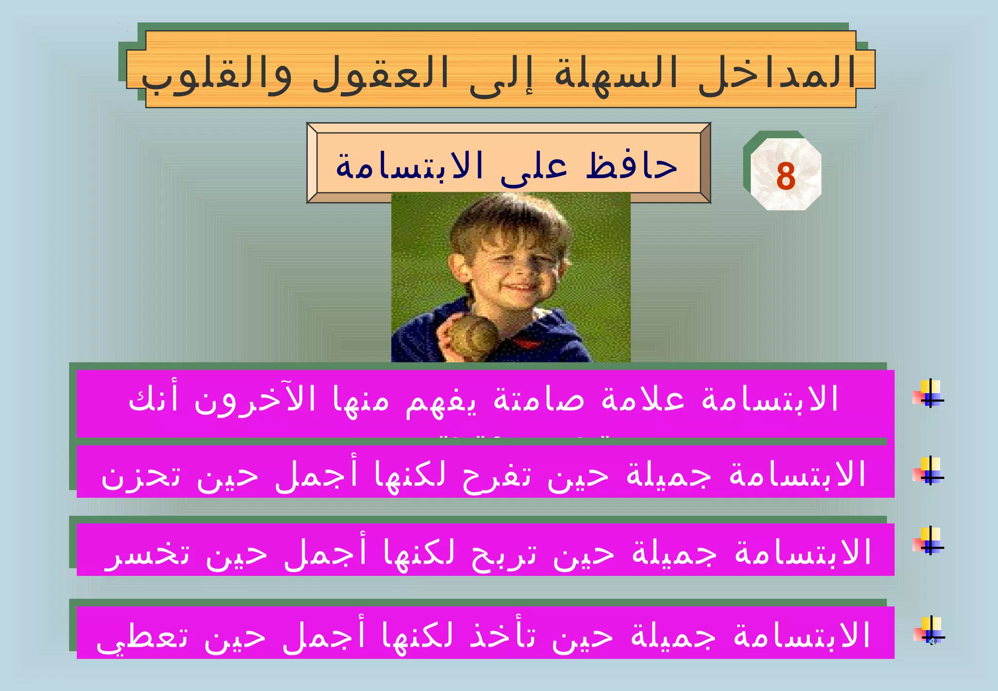 ‫المداخل السهلة إلى العقول والقلوب‬
  ‫المداخل السهلة إلى العقول والقلوب‬

             ‫حافظ على البتسامة‬       ‫8‬
                                     ‫8‬




 ‫البتسامة علمة صامتة يفهم منها الخرون أنك‬
 ‫البتسامة علمة صامتة يفهم منها الخرون أنك‬
              ‫تحبهم وتحترمهم‬
              ‫تحبهم وتحترمهم‬
‫البتسامة جميلة حين تفرح لكنها أجمل حين تحزن‬
‫البتسامة جميلة حين تفرح لكنها أجمل حين تحزن‬
‫البتسامة جميلة حين تربح لكنها أجمل حين تخسر‬
‫البتسامة جميلة حين تربح لكنها أجمل حين تخسر‬

‫البتسامة جميلة حين تأخذ لكنها أجمل حين تعطي‬
‫البتسامة جميلة حين تأخذ لكنها أجمل حين تعطي‬
 