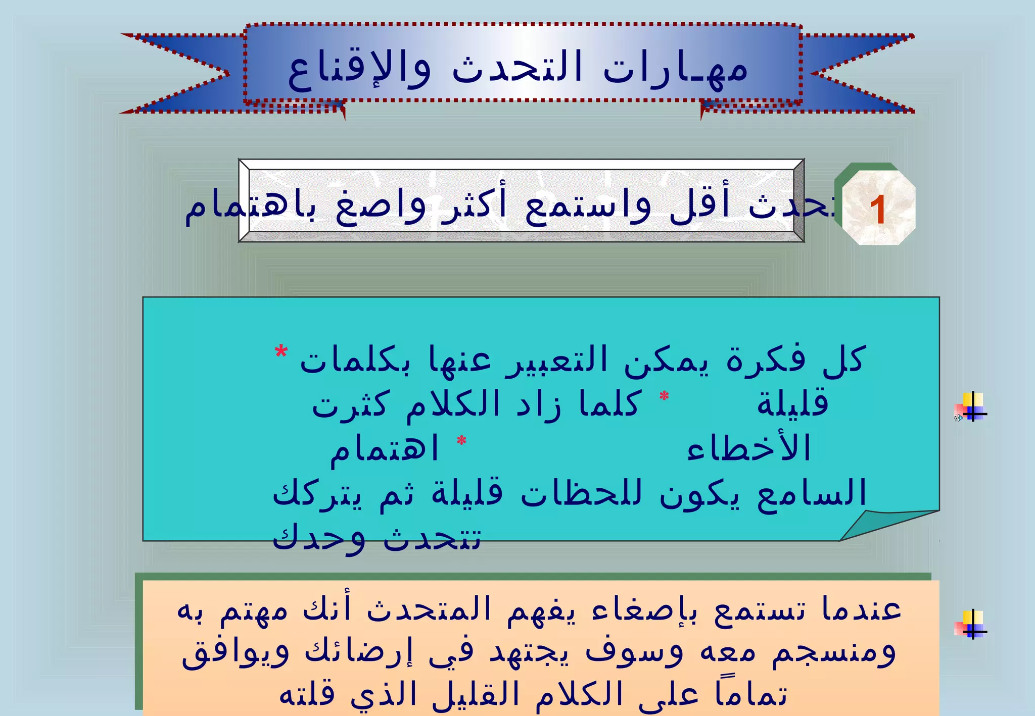 ‫مهـارات التحدث والقناع‬


‫1 تحدث أقل واستمع أكثر واصغ باهتمام‬
                                  ‫1‬


      ‫كل فكرة يمكن التعبير عنها بكلمات *‬
        ‫* كلما زاد الكلم كثرت‬     ‫قليلة‬
         ‫* اهتمام‬             ‫الخطاء‬
      ‫السامع يكون للحظات قليلة ثم يتركك‬
      ‫تتحدث وحدك‬
‫عندما تستمع بإصغاء يفهم المتحدث أنك مهتم به‬
‫عندما تستمع بإصغاء يفهم المتحدث أنك مهتم به‬
‫ومنسجم معه وسوف يجتهد في إرضائك ويوافق‬
 ‫ومنسجم معه وسوف يجتهد في إرضائك ويوافق‬
      ‫تماما على الكلم القليل الذي قلته‬
       ‫تماما على الكلم القليل الذي قلته‬
 