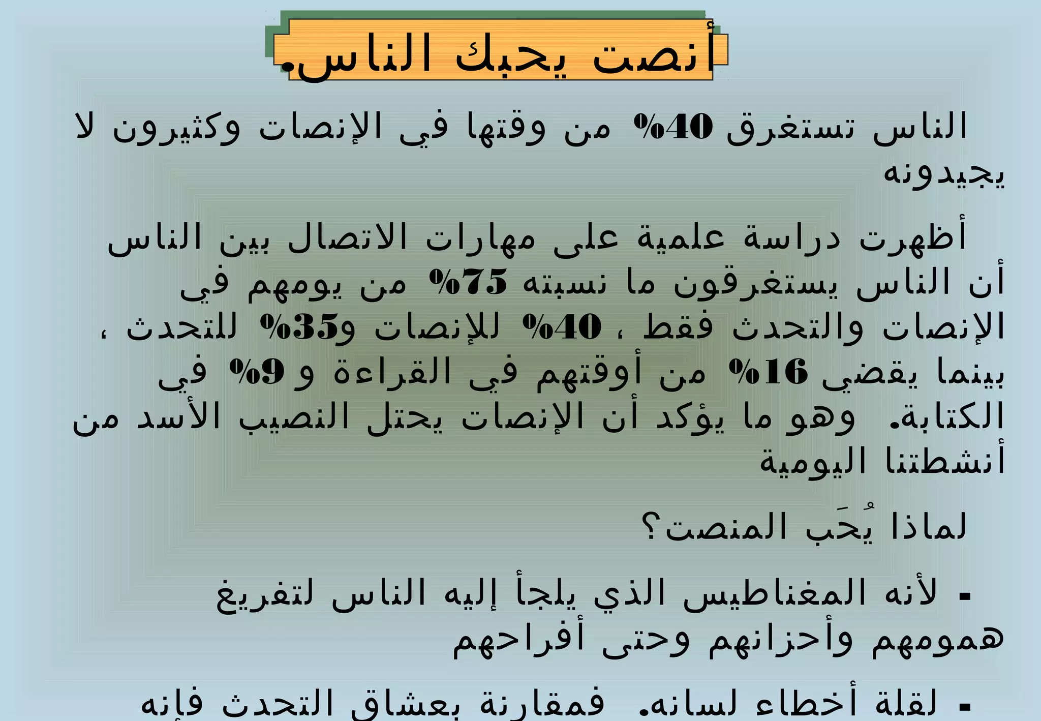 ‫أنصت يحبك الناس..‬
             ‫أنصت يحبك الناس‬
‫الناس تستغرق 04% من وقتها في النصات وكثيرون ل‬
                                        ‫يجيدونه‬
  ‫أظهرت دراسة علمية على مهارات التصال بين الناس‬
     ‫أن الناس يستغرقون ما نسبته 57% من يومهم في‬
 ‫النصات والتحدث فقط ، 04% للنصات و53% للتحدث ،‬
    ‫بينما يقضي 61% من أوقتهم في القراءة و 9% في‬
‫الكتابة.   وهو ما يؤكد أن النصات يحتل النصيب السد من‬
                                     ‫أنشطتنا اليومية‬
                               ‫لماذا ي حب المنصت؟‬
                                        ‫ُ َ‬
       ‫- لنه المغناطيس الذي يلجأ إليه الناس لتفريغ‬
                    ‫همومهم وأحزانهم وحتى أفراحهم‬
   ‫- لقلة أخطاء لسانه.  فمقارنة بعشاق التحدث فإنه‬
 