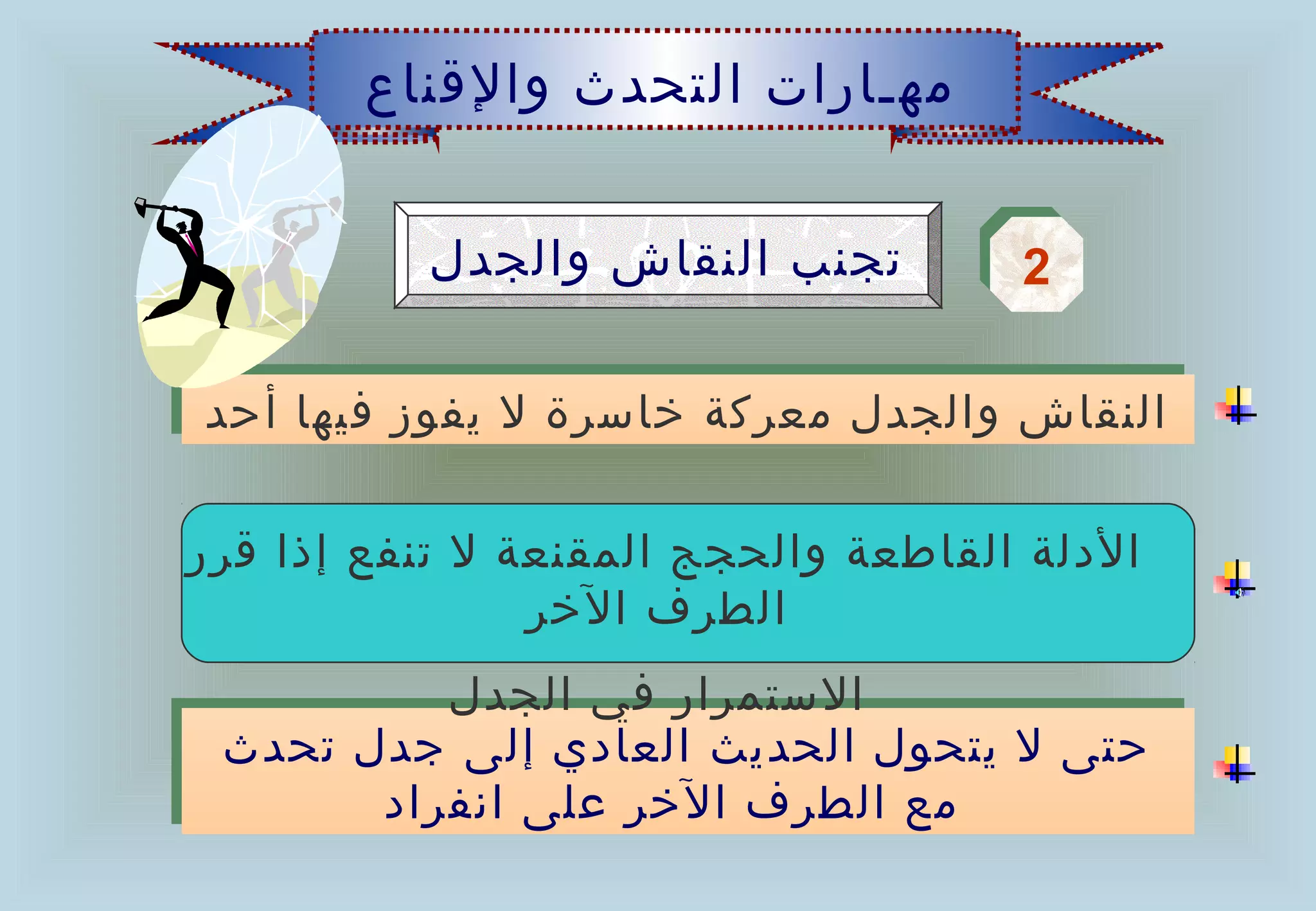 ‫مهـارات التحدث والقناع‬


          ‫تجنب النقاش والجدل‬         ‫2‬
                                     ‫2‬

‫النقاش والجدل معركة خاسرة ل يفوز فيها أحد‬
‫النقاش والجدل معركة خاسرة ل يفوز فيها أحد‬

‫الدلة القاطعة والحجج المقنعة ل تنفع إذا قرر‬
                ‫الطرف الخر‬
          ‫الستمرار في الجدل‬
 ‫حتى ل يتحول الحديث العادي إلى جدل تحدث‬
 ‫حتى ل يتحول الحديث العادي إلى جدل تحدث‬
       ‫مع الطرف الخر على انفراد‬
       ‫مع الطرف الخر على انفراد‬
 