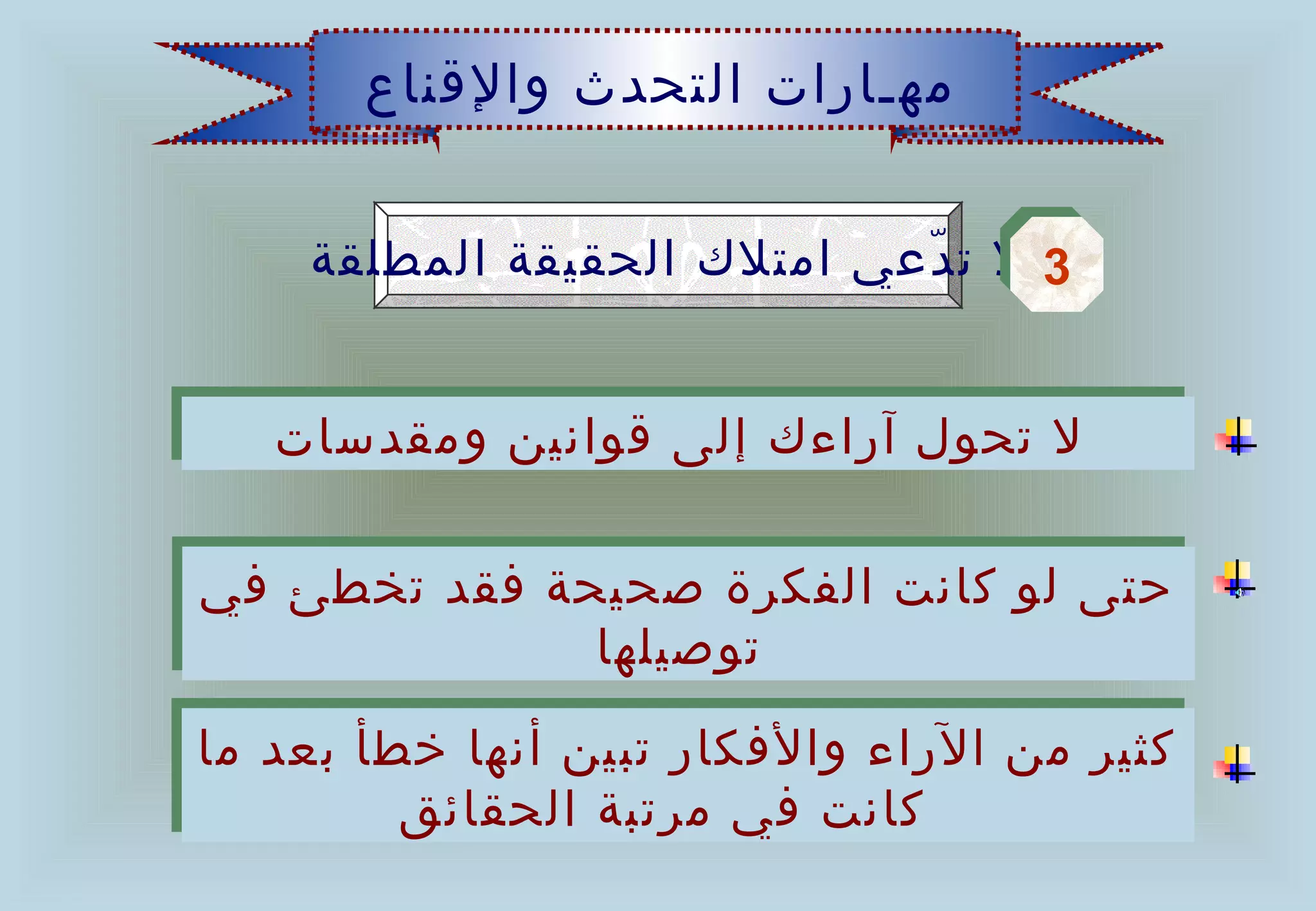 ‫مهـارات التحدث والقناع‬


     ‫3 ل ت دعي امتلك الحقيقة المطلقة‬
                             ‫ّ‬     ‫3‬


   ‫ل تحول آراءك إلى قوانين ومقدسات‬
   ‫ل تحول آراءك إلى قوانين ومقدسات‬

‫حتى لو كانت الفكرة صحيحة فقد تخطئ في‬
‫حتى لو كانت الفكرة صحيحة فقد تخطئ في‬
              ‫توصيلها‬
               ‫توصيلها‬
‫كثير من الراء والفكار تبين أنها خطأ بعد ما‬
 ‫كثير من الراء والفكار تبين أنها خطأ بعد ما‬
         ‫كانت في مرتبة الحقائق‬
          ‫كانت في مرتبة الحقائق‬
 
