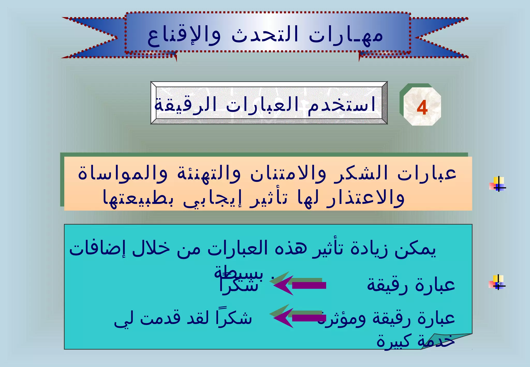 ‫مهـارات التحدث والقناع‬


          ‫استخدم العبارات الرقيقة‬        ‫4‬
                                         ‫4‬

‫عبارات الشكر والمتنان والتهنئة والمواساة‬
‫عبارات الشكر والمتنان والتهنئة والمواساة‬
  ‫والعتذار لها تأثير إيجابي بطبيعتها‬
   ‫والعتذار لها تأثير إيجابي بطبيعتها‬

‫يمكن زيادة تأثير هذه العبارات من خلل إضافات‬
              ‫. بسيطة‬
               ‫شكرا‬                ‫عبارة رقيقة‬
     ‫شكرا لقد قدمت لي‬        ‫عبارة رقيقة ومؤثرة‬
                                    ‫خدمة كبيرة‬
 