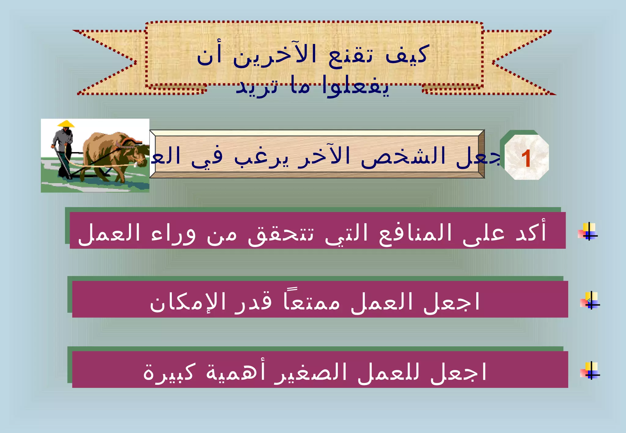 ‫كيف تقنع الخرين أن‬
             ‫يفعلوا ما تريد‬

   ‫1 اجعل الشخص الخر يرغب في العمل‬
                                 ‫1‬

‫أكد على المنافع التي تتحقق من وراء العمل‬
‫أكد على المنافع التي تتحقق من وراء العمل‬

      ‫اجعل العمل ممتعا قدر المكان‬
      ‫اجعل العمل ممتعا قدر المكان‬

     ‫اجعل للعمل الصغير أهمية كبيرة‬
     ‫اجعل للعمل الصغير أهمية كبيرة‬
 