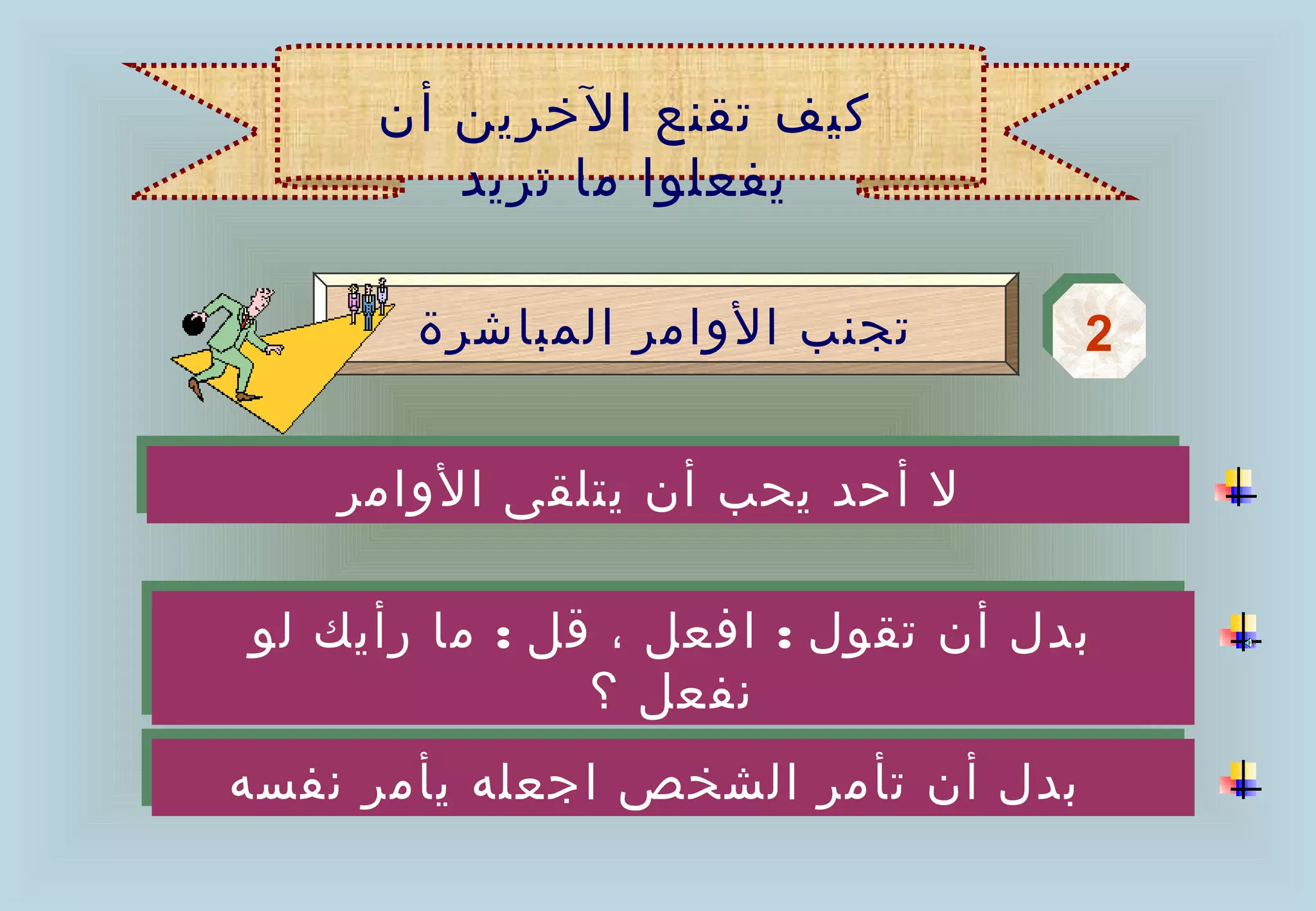 ‫كيف تقنع الخرين أن‬
         ‫يفعلوا ما تريد‬

        ‫تجنب الوامر المباشرة‬          ‫2‬
                                      ‫2‬

    ‫ل أحد يحب أن يتلقى الوامر‬
    ‫ل أحد يحب أن يتلقى الوامر‬

‫بدل أن تقول :: افعل ،، قل :: ما رأيك لو‬
‫بدل أن تقول افعل قل ما رأيك لو‬
                ‫نفعل ؟‬
                 ‫نفعل ؟‬
‫بدل أن تأمر الشخص اجعله يأمر نفسه‬
‫بدل أن تأمر الشخص اجعله يأمر نفسه‬
 