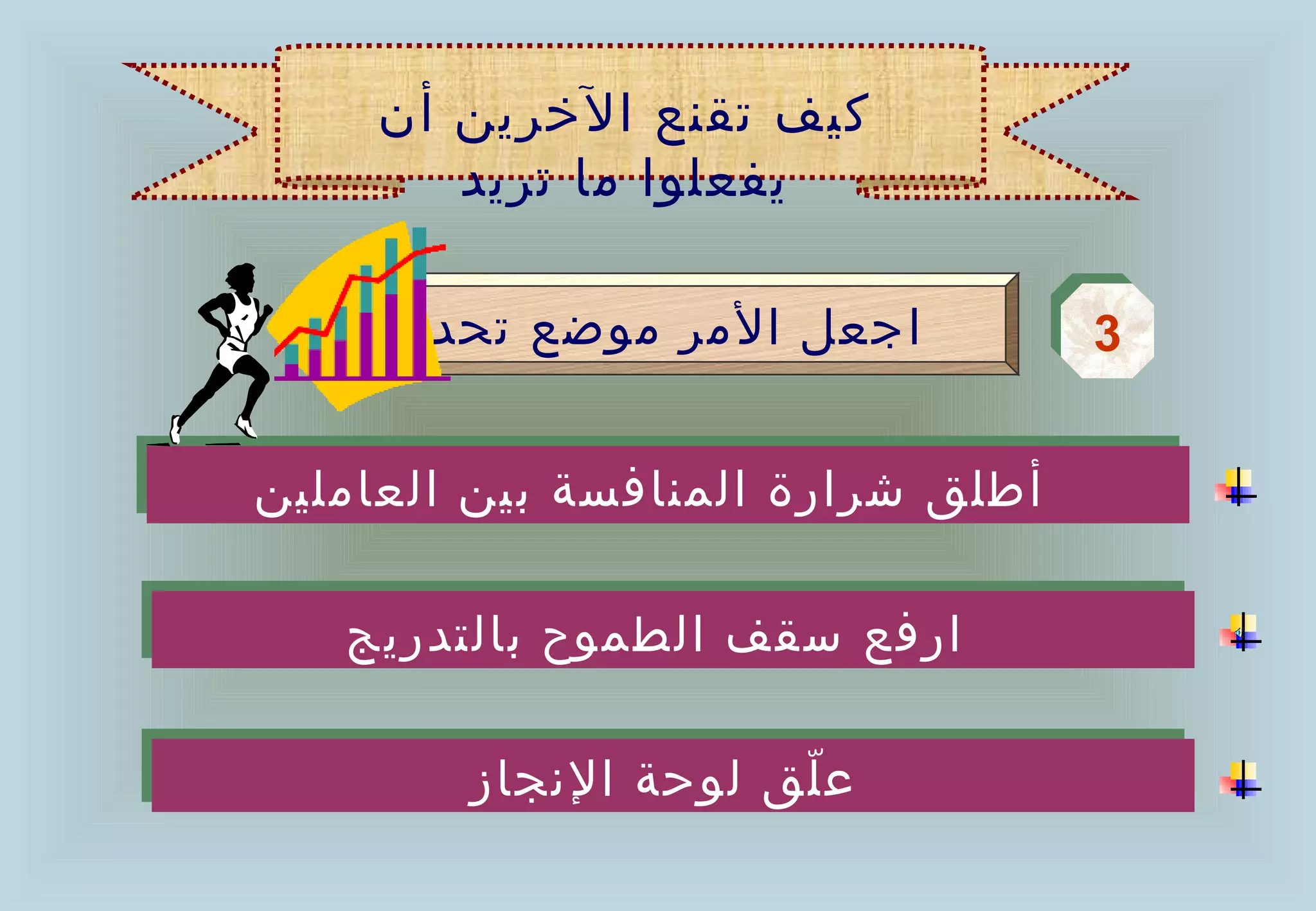 ‫كيف تقنع الخرين أن‬
        ‫يفعلوا ما تريد‬

     ‫اجعل المر موضع تحدي‬           ‫3‬
                                   ‫3‬

‫أطلق شرارة المنافسة بين العاملين‬
‫أطلق شرارة المنافسة بين العاملين‬

   ‫ارفع سقف الطموح بالتدريج‬
   ‫ارفع سقف الطموح بالتدريج‬

        ‫ع ّلق لوحة النجاز‬
                     ‫ّ‬
        ‫ع لق لوحة النجاز‬
 