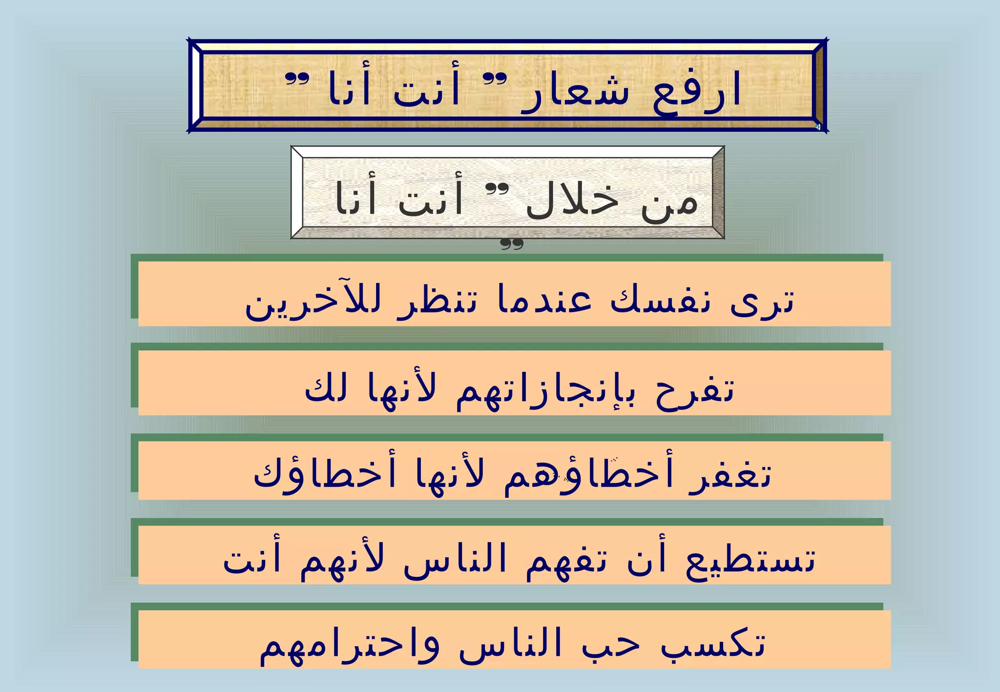 ‫ارفع شعار ” أنت أنا ”‬

     ‫من خلل ” أنت أنا‬
              ‫”‬
 ‫ترى نفسك عندما تنظر للخرين‬
 ‫ترى نفسك عندما تنظر للخرين‬
   ‫تفرح بإنجازاتهم لنها لك‬
   ‫تفرح بإنجازاتهم لنها لك‬
 ‫تغفر أخطاؤهم لنها أخطاؤك‬
 ‫تغفر أخطاؤهم لنها أخطاؤك‬
‫تستطيع أن تفهم الناس لنهم أنت‬
‫تستطيع أن تفهم الناس لنهم أنت‬
 ‫تكسب حب الناس واحترامهم‬
 ‫تكسب حب الناس واحترامهم‬
 