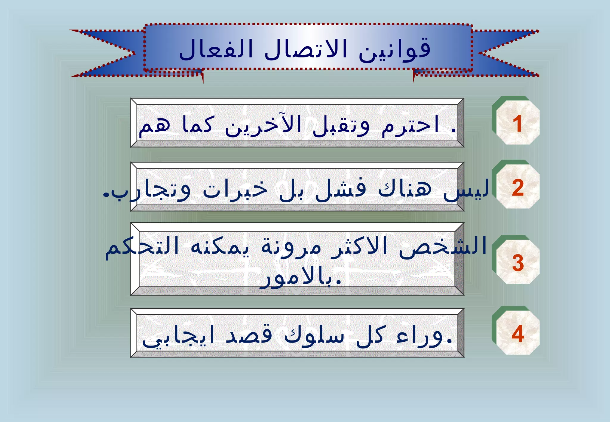 ‫قوانين الصتصال الفعال‬

  ‫. احتر م وصتقبل الخرين كما هم‬   ‫1‬
                                  ‫1‬

‫2 ليس هناك فشل بل خبرات وصتجارب.‬
                               ‫2‬

‫3 الشخص الكثر مرونة يمكنه التحكم‬
                               ‫3‬
             ‫.بالمور‬

   ‫. وراء كل سلوك قصد ايجابي‬      ‫4‬
                                  ‫4‬
 