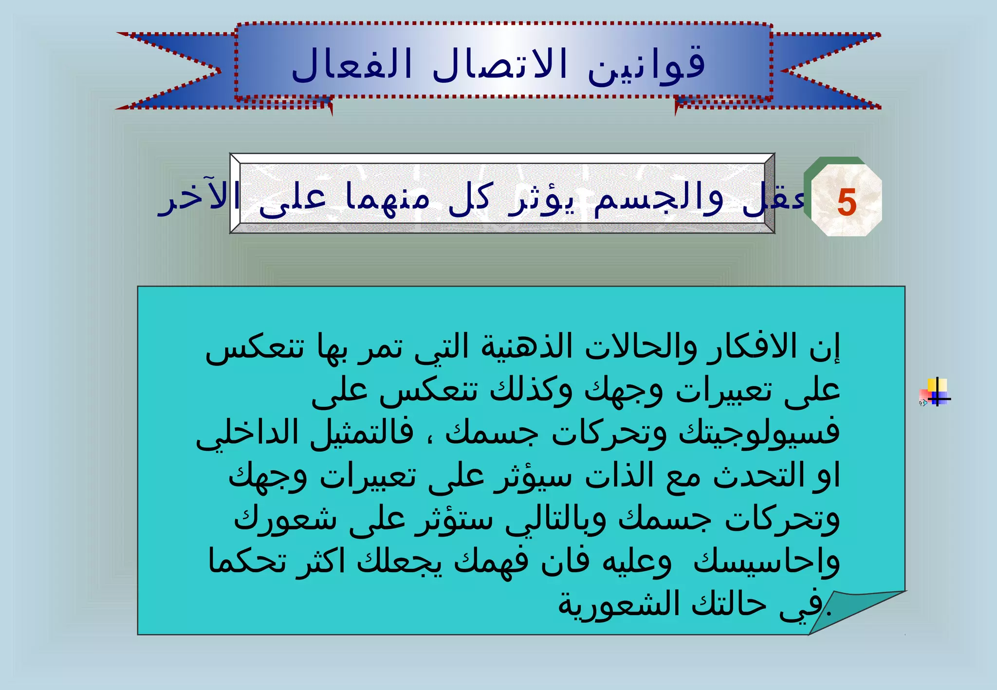 ‫قوانين الصتصال الفعال‬


‫5العقل والجسم يؤثر كل منهما على الخر‬
                                  ‫5‬


 ‫إن الفكار والحالت الذهنية التي صتمر بها صتنعكس‬
         ‫على صتعبيرات وجهك وكذلك صتنعكس على‬
 ‫فسيولوجيتك وصتحركات جسمك ، فالتمثيل الداخلي‬
   ‫او التحدث مع الذات سيؤثر على صتعبيرات وجهك‬
   ‫وصتحركات جسمك وبالتالي ستؤثر على اشعورك‬
 ‫واحاسيسك وعليه فان فهمك يجعلك اكثر صتحكما‬
                           ‫.في حالتك الشعورية‬
 