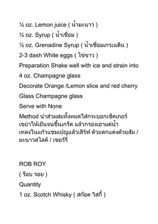 ½ oz. Lemon juice (
½ oz. Syrup (
½ oz. Grenadine Syrup (
2-3 dash White eggs (
Preparation Shake well with ice and strain into
4 oz. Champagne glass
Decorate Orange /Lemon slice and red cherry
Glass Champagne glass
Serve with None
Method




ROB ROY
(
Quantity
1 oz. Scotch Whisky (            )
 