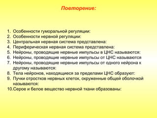 Повторение:



1. Особенности гуморальной регуляции:
2. Особенности нервной регуляции:
3. Центральная нервная система представлена:
4. Периферическая нервная система представлена:
5. Нейроны, проводящие нервные импульсы в ЦНС называются:
6. Нейроны, проводящие нервные импульсы от ЦНС называются
7. Нейроны, проводящие нервные импульсы от одного нейрона к
   другому называются:
8. Тела нейронов, находящиеся за пределами ЦНС образуют:
9. Пучки отростков нервных клеток, окруженные общей оболочкой
   называются:
10.Серое и белое вещество нервной ткани образованы:
 