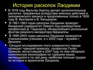 История раскопок Лаодикии
   В 1918 году Вальтер Хавлоу делает дополнительные
    раскопки, прерванные вследствии военных действий и
    экономического кризиса и продолженные только в 1939
    году В. Вуклером и В. Кальдером.
    В 1961-1963 годах раскопки Лаодикии проводит
    Канадский университет Лаваля под руководством
    профессора Д. Гарднерса, обнаружившего роскошный
    фонтам римского императора Каракаллы.
    В 1995-2002 годах раскопки Лаодикии проводятся
    итальянскими учеными, а с 2002 года – музеем г.
    Денизли.
    Сегодня исследование этого знаменитого города
    проводит турецкий археолог, профессор Гелал
    Шимшек, выпустивший в 2007 году по ним обзорную
    комплексную монографию на турецком языке,
    являющуюся и по сей день наиболее полным трудом
    по истории и археологии Лаодикии.
 