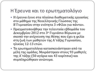 Η Έρευνα και το ερωτθματολόγιο
 Η ϋρευνα ϋγινε ςτα πλαύςια διαθεματικόσ εργαςύασ
  ςτο μϊθημα τησ Νεοελληνικόσ Γλώςςασ τησ
  Β΄Γυμναςύου ςτην ενότητα 3 «Φύλοι για πϊντα».
 Πραγματοποιόθηκε την τελευταύα εβδομϊδα του
  Δεκεμβρύου 2012 ςτο 3ο Γυμνϊςιο Βύρωνα με
  ςκοπό την ανύχνευςη τησ θϋςησ που ϋχει η φιλύα
  ςτη ζωό των μαθητών τησ Α΄τϊξησ Γυμναςύου,
  ηλικύασ 12-13 ετών.
 Σα ερωτηματολόγια καταςκευϊςτηκαν από τα
  μϋλη τησ ομϊδασ. Μοιρϊςτηκαν ςτουσ 93 μαθητϋσ
  τησ Α΄τϊξησ (50 αγόρια και 43 κορύτςια) και
  ςυμπληρώθηκαν ανώνυμα.
 