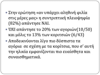  ΢την ερώτηςη «αν υπϊρχει αληθινό φιλύα
  ςτισ μϋρεσ μασ» η ςυντριπτικό πλειοψηφύα
  (82%) απϊντηςε ΝΑΙ.
 ΌΧΙ απϊντηςε το 20% των αγοριών(10/50)
  και μόλισ το 13% των κοριτςιών (6/43)
 Αποδεικνύονται λύγο πιο δύςπιςτα τα
  αγόρια ςε ςχϋςη με τα κορύτςια, που ς’ αυτό
  την ηλικύα εμφανύζονται πιο ευαύςθητα και
  ςυναιςθηματικϊ.
 