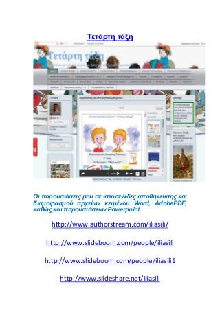 Tετάρτη τάξη
Οι παρουσιάσεις μου σε ιστοσελίδες αποθήκευσης και
διαμοιρασμού αρχείων κειμένου Word, AdobePDF,
καθώς και παρουσιάσεων Powerpoint
http://www.authorstream.com/iliasili/
http://www.slideboom.com/people/iliasili
http://www.slideboom.com/people/iliasili1
http://www.slideshare.net/iliasili
 