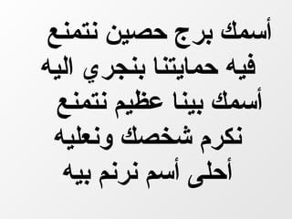 ‫أسمك برج حصين نتمنع‬
‫فيه حمايتنا بنجري اليه‬
  ‫أسمك بينا عظيم نتمنع‬
 ‫نكرم شخصك ونعليه‬
  ‫أحلى أسم نرنم بيه‬
 