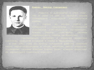 Клютко   Виктор Степанович

                        Родился в д.Яглевичи в 1924 году.
                   Уже в свои 14 лет он являлся членом
                   Яглевичской    подпольной  комсомольской
                   ячейки.
                       В   первые   же   месяцы   войны   он
                   избирается     секретарем    Яглевичской
                   подпольной комсомольской организации.
                   Вскоре    Виктор    становится    связным
                   партизанского отряда им.Молотова.
           Одновременно участвует в подры-ве вражеских
эшелонов, немецкой столовой и клуба в Ивацевичах.
   В мае 1942 года по доносу предателя фашисты схватили
юного героя-подпольщика и после жестоких пыток повесили.
Последними словами Виктора Клютко были: «Смерть фашистам!
Да здравствует Советская власть!»
 