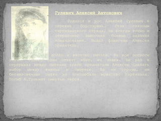 Гулевич Алексей Антонович
                       Родился и рос Алексей Гулевич в
                  деревне    Подстаринь.   Став   связным
                  партизанского отряда, он всегда точно и
                  оперативно   выполнял  боевые   задания
                  командования. Выдал фашистам Алексея
                  предатель.

   Его схватили, долго и жестоко пытали. На все вопросы
звучал только один ответ: «Heт, нe знаю». Не раз в
перерывах между пытками враги предлагали Алексею сделать
выбор   между  жизнью   и  смертью. Но   ни  угрозы, ни
бесчеловечные пытки не поколебали мужество партизана.
Погиб А.Гулевич смертью героя.
 