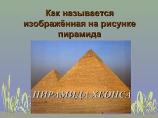 Как называется
изображённая на рисунке
       пирамида




 ПИРАМИДА ХЕОПСА
 
