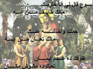 ‫يسوع قال لي أنا حارسك‬
    ‫مالك خايــف مـــــن إيـــه‬


             ‫حملك وأخذتـــــــه عنـــك‬
‫مالك تعبــان مــــن إيــــه‬


               ‫خوفك ده عـــدم إيمـــــان‬
‫تعبك ده مالـوش مكـــــان‬
 