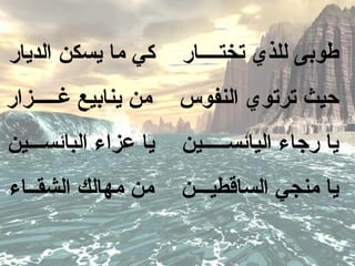 ‫كي ما يسكن الديار‬     ‫طوبى للذي تختــــار‬
‫من ينابيع غـــــزار‬   ‫حيث ترتوي النفوس‬
‫يا عزاء البائســـين‬   ‫يا رجاء اليائســـــين‬
‫من مهالك الشقــاء‬     ‫يا منجي الساقطيـــن‬
 