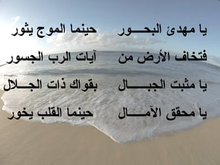 ‫حينما الموج يثور‬    ‫يا مهدئ البحــــور‬
‫آيات الرب الجسور‬     ‫فتخاف الرض من‬
‫بقواك ذات الجـــلل‬   ‫يا مثبت الجبــــــال‬
‫حينما القلب يخور‬     ‫يا محقق المـــــال‬
 