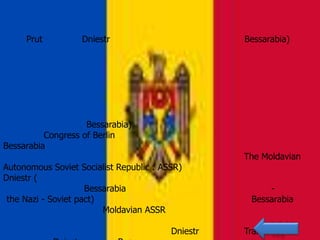Prut          Dniestr                         Bessarabia)




                    Bessarabia)
          Congress of Berlin
Bessarabia
                                                   The Moldavian
Autonomous Soviet Socialist Republic : ASSR)
Dniestr (
                     Bessarabia                          -
 the Nazi - Soviet pact)                             Bessarabia
                         Moldavian ASSR

                                         Dniestr   Tranistria
 