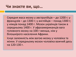 Чи знаєте ви, що…

   Середня маса мозку у австралійців – до 1200 г; у
    французів – до 1300 г; у англійців – понад 1300 г;
    у німців понад 1400 г. Мозок українців також в
    середньому 1400 г. У афроамериканців вага
    головного мозку на 100 г менша, ніж у
    білошкірого населення Африки.
   Існує залежність між вагою мозку у чоловіка та
    жінки. У середньому мозок чоловіка важчий десь
    на 120-130 г.
 