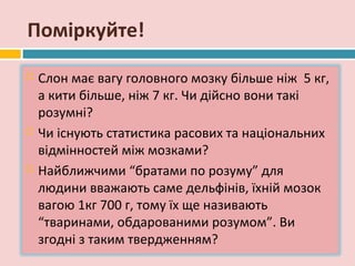 Поміркуйте!
   Слон має вагу головного мозку більше ніж 5 кг,
    а кити більше, ніж 7 кг. Чи дійсно вони такі
    розумні?
   Чи існують статистика расових та національних
    відмінностей між мозками?
   Найближчими “братами по розуму” для
    людини вважають саме дельфінів, їхній мозок
    вагою 1кг 700 г, тому їх ще називають
    “тваринами, обдарованими розумом”. Ви
    згодні з таким твердженням?
 