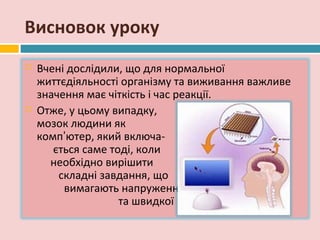Висновок уроку
   Вчені дослідили, що для нормальної
    життєдіяльності організму та виживання важливе
    значення має чіткість і час реакції.
   Отже, у цьому випадку,
    мозок людини як
    комп’ютер, який включа-
       ється саме тоді, коли
      необхідно вирішити
        складні завдання, що
         вимагають напруження
                    та швидкої реакції.
 