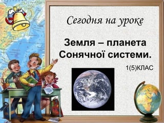 Сегодня на уроке
 Земля – планета
Сонячної системи.
             1(5)КЛАС
 