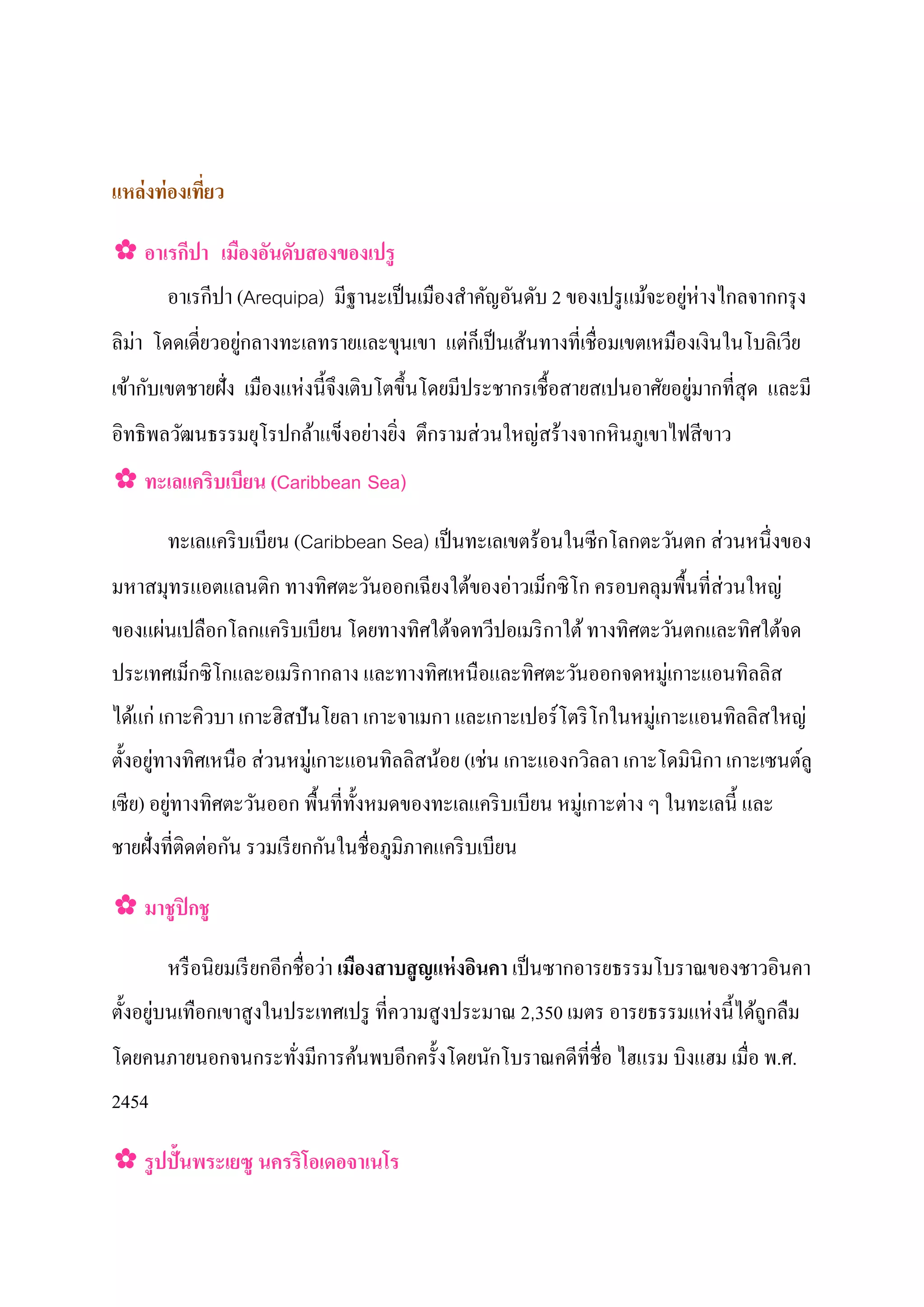 แหล่ งท่ องเทียว
              ่

✿ อาเรกีปา เมืองอันดับสองของเปรู
       อาเรกปา (Arequipa) มีฐานะเป็ นเมืองสําคัญอันดับ 2 ของเปรู แม้จะอยูห่างไกลจากกรุ ง
            ี                                                            ่
ลิม่า โดดเดี่ยวอยูกลางทะเลทรายและขุนเขา แตกเป็ นเส้นทางที่เชื่อมเขตเหมืองเงินในโบลิเวีย
                  ่                       ่็
     ั                  ่                                                   ่
เข้ากบเขตชายฝั่ง เมืองแหงนี้ จึงเติบโตขึ้ นโดยมีประชากรเชื้ อสายสเปนอาศัยอยูมากที่สุด และมี
                              ่ ่          ่    ่
อิทธิพลวัฒนธรรมยุโรปกล้าแข็งอยางยิง ตึกรามสวนใหญสร้างจากหิ นภูเขาไฟสี ขาว
✿ ทะเลแคริบเบียน (Caribbean Sea)

                                                                         ่
       ทะเลแคริ บเบียน (Caribbean Sea) เป็ นทะเลเขตร้อนในซี กโลกตะวันตก สวนหนึ่งของ
มหาสมุทรแอตแลนติก ทางทิศตะวันออกเฉี ยงใต้ของอาวเม็กซิโก ครอบคลุมพื้นที่ส่ วนใหญ่
                                             ่
     ่
ของแผนเปลือกโลกแคริ บเบียน โดยทางทิศใต้จดทวีปอเมริ กาใต้ ทางทิศตะวันตกและทิศใต้จด
ประเทศเม็กซิโกและอเมริ กากลาง และทางทิศเหนื อและทิศตะวันออกจดหมู่เกาะแอนทิลลิส
ได้แก่ เกาะคิวบา เกาะฮิสปั นโยลา เกาะจาเมกา และเกาะเปอร์โตริ โกในหมู่เกาะแอนทิลลิสใหญ่
ตั้ งอยูทางทิศเหนือ สวนหมู่เกาะแอนทิลลิสน้อย (เชน เกาะแองกวิลลา เกาะโดมินิกา เกาะเซนต์ลู
        ่            ่                          ่
เซี ย) อยูทางทิศตะวันออก พื้นที่ท้ งหมดของทะเลแคริ บเบียน หมู่เกาะตาง ๆ ในทะเลนี้ และ
          ่                        ั                               ่
              ่ ั           ั
ชายฝั่งที่ติดตอกน รวมเรี ยกกนในชื่อภูมิภาคแคริ บเบียน

✿ มาชปิ กชู
     ู

                              ่
       หรื อนิยมเรี ยกอีกชื่อวา เมืองสาบสญแห่ งอินคา เป็ นซากอารยธรรมโบราณของชาวอินคา
                                         ู
        ่                                                                ่
ตั้ งอยูบนเทือกเขาสูงในประเทศเปรู ที่ความสู งประมาณ 2,350 เมตร อารยธรรมแหงนี้ ได้ถูกลืม
โดยคนภายนอกจนกระทังมีการค้นพบอีกครั้ งโดยนักโบราณคดีที่ชื่อ ไฮแรม บิงแฮม เมื่อ พ.ศ.
                  ่
2454

✿ รปปั้นพระเยซู นครริโอเดอจาเนโร
   ู
 