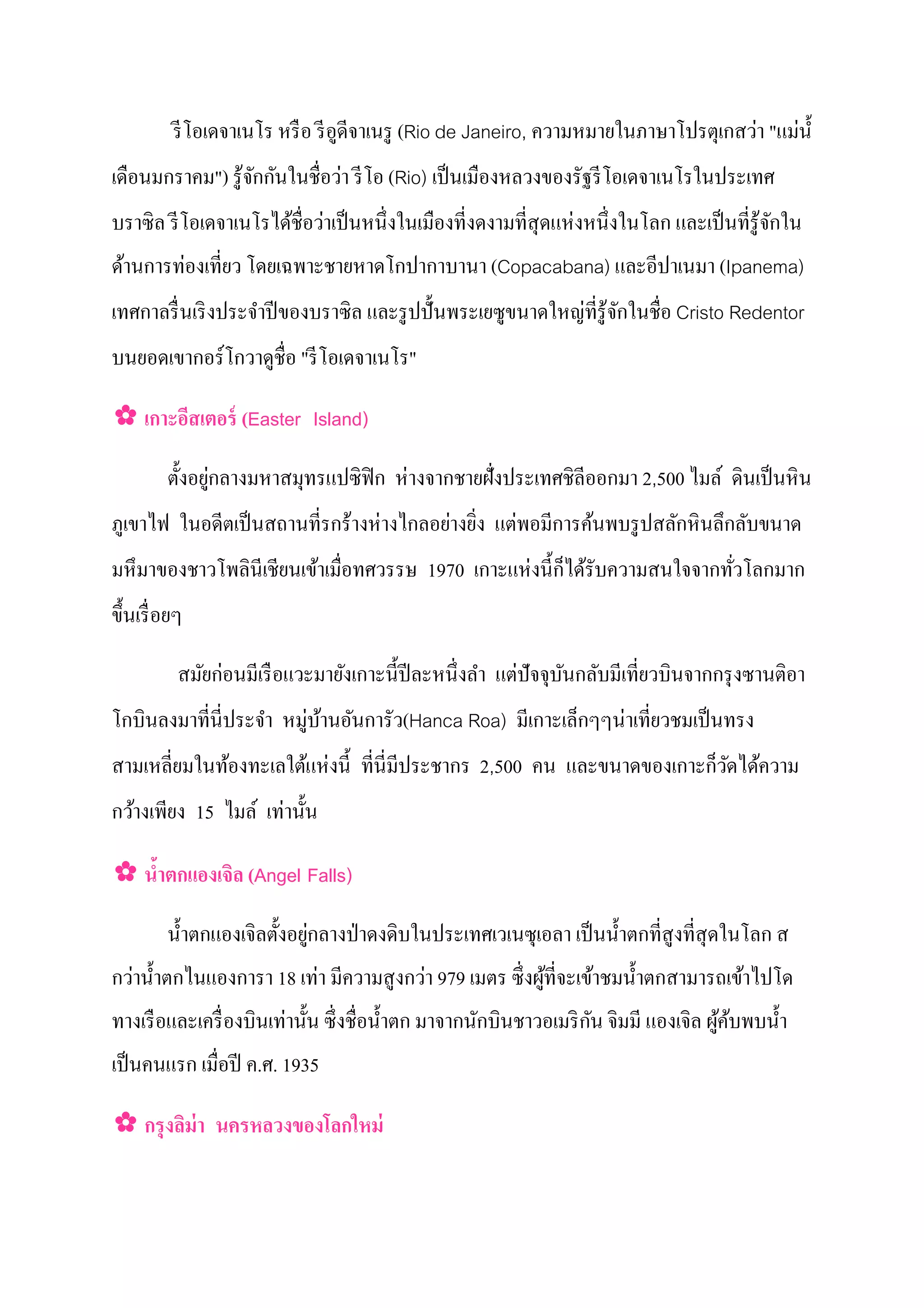 ่    ่
           รี โอเดจาเนโร หรื อ รี อดีจาเนรู (Rio de Janeiro, ความหมายในภาษาโปรตุเกสวา "แมนํ้
                                   ู
                  ั ั       ่
เดือนมกราคม") รู้จกกนในชื่อวา รี โอ (Rio) เป็ นเมืองหลวงของรัฐรี โอเดจาเนโรในประเทศ
                             ่                                 ่
บราซิ ล รี โอเดจาเนโรได้ชื่อวาเป็ นหนึ่งในเมืองที่งดงามที่สุดแหงหนึ่งในโลก และเป็ นที่รู้จกใน
                                                                                          ั
        ่
ด้านการทองเที่ยว โดยเฉพาะชายหาดโกปากาบานา (Copacabana) และอีปาเนมา (Ipanema)
                                                             ่ ั
เทศกาลรื่ นเริ งประจําปี ของบราซิล และรู ปปั้ นพระเยซูขนาดใหญที่รู้จกในชื่อ Cristo Redentor
บนยอดเขากอร์โกวาดูชื่อ "รี โอเดจาเนโร"

✿ เกาะอีสเตอร์ (Easter Island)

                  ่                    ่
          ตั้ งอยูกลางมหาสมุทรแปซิฟิก หางจากชายฝั่งประเทศชิลีออกมา 2,500 ไมล์ ดินเป็ นหิ น
                                 ่      ่ ่ ่
ภูเขาไฟ ในอดีตเป็ นสถานที่รกร้างหางไกลอยางยิง แตพอมีการค้นพบรู ปสลักหิ นลึกลับขนาด
                                                  ่ ็
มหึ มาของชาวโพลินีเชียนเข้าเมื่อทศวรรษ 1970 เกาะแหงนี้ กได้รับความสนใจจากทัวโลกมาก
                                                                           ่
ขึ้ นเรื่ อยๆ

                 ่                                       ่
            สมัยกอนมีเรื อแวะมายังเกาะนี้ ปีละหนึ่งลํา แตปั จจุบนกลับมีเที่ยวบินจากกรุ งซานติอา
                                                                ั
โกบินลงมาที่นี่ประจํา หมู่บานอันการัว(Hanca Roa) มีเกาะเล็กๆๆนาเที่ยวชมเป็ นทรง
                           ้                                  ่
                         ่                                            ็
สามเหลี่ยมในท้องทะเลใต้แหงนี้ ที่นี่มีประชากร 2,500 คน และขนาดของเกาะกวัดได้ความ
                     ่
กว้างเพียง 15 ไมล์ เทานั้ น

✿ นําตกแองเจิล (Angel Falls)
    ้

                               ่
         นํ้ าตกแองเจิลตั้ งอยูกลางป่ าดงดิบในประเทศเวเนซุเอลา เป็ นนํ้ าตกที่สูงที่สุดในโลก ส
  ่                              ่           ่
กวานํ้ าตกไนแองการา 18 เทา มีความสู งกวา 979 เมตร ซึ่ งผูที่จะเข้าชมนํ้ าตกสามารถเข้าไปโด
                                                           ้
                        ่                                            ั
ทางเรื อและเครื่ องบินเทานั้ น ซึ่ งชื่อนํ้ าตก มาจากนักบินชาวอเมริ กน จิมมี แองเจิล ผูคบพบนํ้ า
                                                                                       ้้
เป็ นคนแรก เมื่อปี ค.ศ. 1935

✿ กรงลิม่า นครหลวงของโลกใหม่
    ุ
 