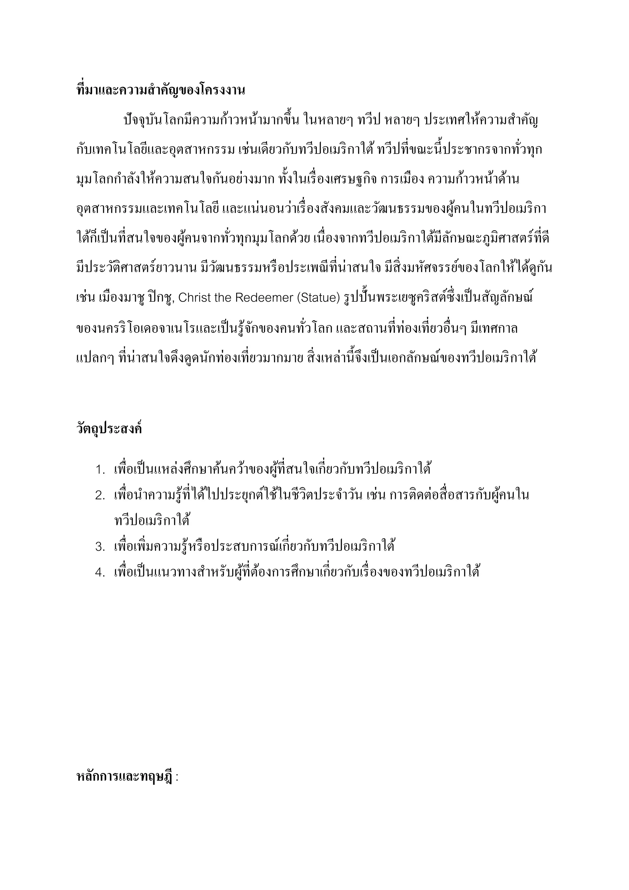 ทีมาและความสํ าคัญของโครงงาน
  ่
                           ้
         ปั จจุบนโลกมีความกาวหน้ามากขึ้ น ในหลายๆ ทวีป หลายๆ ประเทศให้ความสําคัญ
                ั
 ั                         ่      ั
กบเทคโนโลยีและอุตสาหกรรม เชนเดียวกบทวีปอเมริ กาใต้ ทวีปที่ขณะนี้ ประชากรจากทัวทุก
                                                                             ่
       ํ               ั ่                          ิ               ้
มุมโลกกาลังให้ความสนใจกนอยางมาก ทั้ งในเรื่ องเศรษฐกจ การเมือง ความกาวหน้าด้าน
                            ่   ่
อุตสาหกรรมและเทคโนโลยี และแนนอนวาเรื่ องสังคมและวัฒนธรรมของผูคนในทวีปอเมริ กา
                                                             ้
    ็
ใต้กเป็ นที่สนใจของผูคนจากทัวทุกมุมโลกด้วย เนื่องจากทวีปอเมริ กาใต้มีลกษณะภูมิศาสตร์ ที่ดี
                     ้      ่                                         ั
                                                                                       ั
มีประวัติศาสตร์ ยาวนาน มีวฒนธรรมหรื อประเพณี ที่น่าสนใจ มีส่ิ งมหัศจรรย์ของโลกให้ได้ดูกน
                          ั
  ่
เชน เมืองมาชู ปิ กชู, Christ the Redeemer (Statue) รู ปปั้ นพระเยซูคริ สต์ซ่ ึ งเป็ นสัญลักษณ์
ของนครริ โอเดอจาเนโรและเป็ นรู้จกของคนทัวโลก และสถานที่ท่องเที่ยวอื่นๆ มีเทศกาล
                                ั       ่
แปลกๆ ที่น่าสนใจดึงดูดนักทองเที่ยวมากมาย สิ่ งเหลานี้ จึงเป็ นเอกลักษณ์ของทวีปอเมริ กาใต้
                          ่                      ่


วัตถประสงค์
    ุ

                   ่                            ี่ ั
   1. เพื่อเป็ นแหลงศึกษาค้นคว้าของผูที่สนใจเกยวกบทวีปอเมริ กาใต้
                                        ้
                                                          ่        ่         ั ้
   2. เพื่อนําความรู้ที่ได้ไปประยุกต์ใช้ในชีวตประจําวัน เชน การติดตอสื่ อสารกบผูคนใน
                                             ิ
      ทวีปอเมริ กาใต้
                                          ี่ ั
   3. เพื่อเพิมความรู้หรื อประสบการณ์เกยวกบทวีปอเมริ กาใต้
               ่
                                                  ี่ ั
   4. เพื่อเป็ นแนวทางสําหรับผูที่ตองการศึกษาเกยวกบเรื่ องของทวีปอเมริ กาใต้
                                ้ ้




หลักการและทฤษฎี :
 