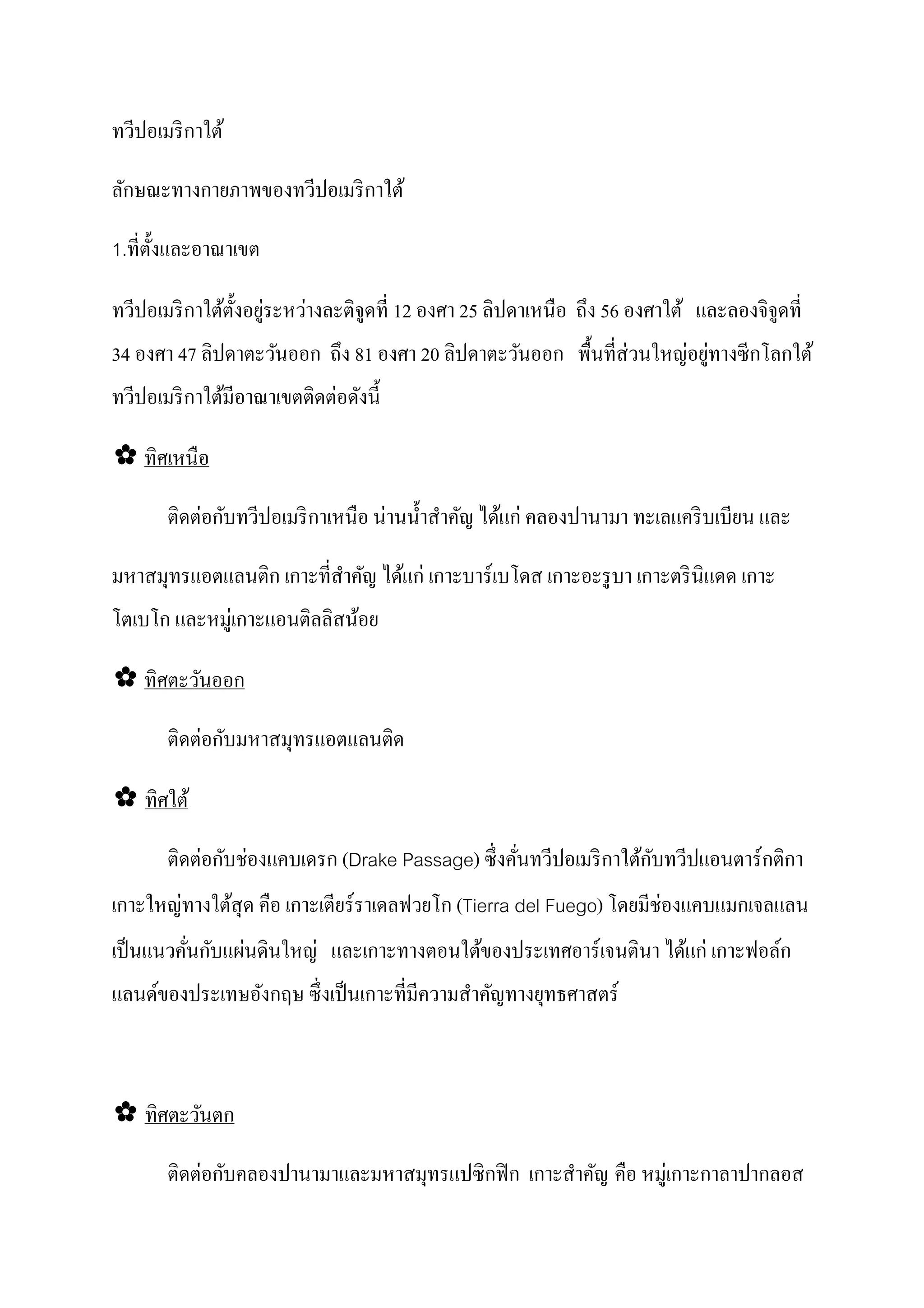 ทวีปอเมริ กาใต้

ลักษณะทางกายภาพของทวีปอเมริ กาใต้

1.ที่ต้ งและอาณาเขต
        ั

                  ั ่     ่
ทวีปอเมริ กาใต้ต้ งอยูระหวางละติจูดที่ 12 องศา 25 ลิปดาเหนือ ถึง 56 องศาใต้ และลองจิจูดที่
34 องศา 47 ลิปดาตะวันออก ถึง 81 องศา 20 ลิปดาตะวันออก พื้นที่ส่ วนใหญอยูทางซีกโลกใต้
                                                                     ่ ่
                            ่
ทวีปอเมริ กาใต้มีอาณาเขตติดตอดังนี้

✿ ทิศเหนื อ

       ติดตอกบทวีปอเมริ กาเหนือ นานนํ้ าสําคัญ ได้แก่ คลองปานามา ทะเลแคริ บเบียน และ
           ่ ั                   ่

มหาสมุทรแอตแลนติก เกาะที่สาคัญ ได้แก่ เกาะบาร์ เบโดส เกาะอะรู บา เกาะตริ นิแดด เกาะ
                          ํ
โตเบโก และหมู่เกาะแอนติลลิสน้อย

✿ ทิศตะวันออก

           ่ ั
       ติดตอกบมหาสมุทรแอตแลนติด

✿ ทิศใต้

           ่ ั ่                                                 ั
       ติดตอกบชองแคบเดรก (Drake Passage) ซึ่ งคันทวีปอเมริ กาใต้กบทวีปแอนตาร์ กติกา
                                                ่
เกาะใหญทางใต้สุด คือ เกาะเตียร์ราเดลฟวยโก (Tierra del Fuego) โดยมีช่องแคบแมกเจลแลน
       ่
เป็ นแนวคันกบแผนดินใหญ่ และเกาะทางตอนใต้ของประเทศอาร์เจนตินา ได้แก่ เกาะฟอล์ก
          ่ ั ่
แลนด์ของประเทษอังกฤษ ซึ่งเป็ นเกาะที่มีความสําคัญทางยุทธศาสตร์



✿ ทิศตะวันตก

       ติดตอกบคลองปานามาและมหาสมุทรแปซิกฟิ ก เกาะสําคัญ คือ หมู่เกาะกาลาปากลอส
           ่ ั
 