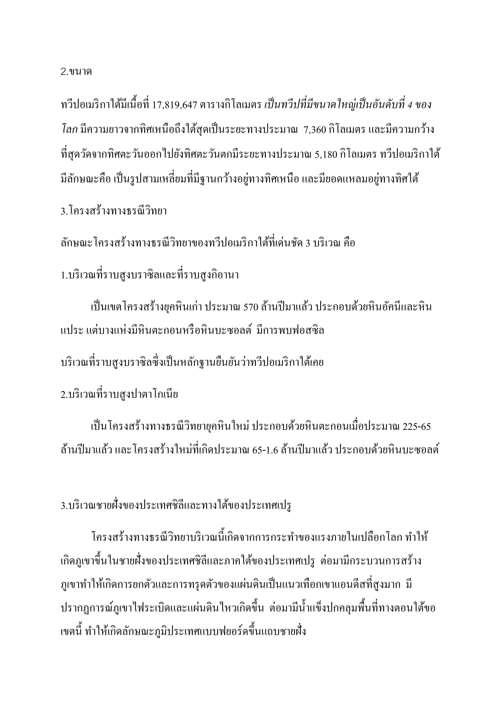 2.ขนาด

                                            ิ
ทวีปอเมริ กาใต้มีเนื้ อที่ 17,819,647 ตารางกโลเมตร เป็ นทวีปที่ มีขนาดใหญ่ เป็ นอันดับที่ 4 ของ
                                                           ิ
โลก มีความยาวจากทิศเหนือถึงใต้สุดเป็ นระยะทางประมาณ 7,360 กโลเมตร และมีความกว้าง
                                                             ิ
ที่สุดวัดจากทิศตะวันออกไปยังทิศตะวันตกมีระยะทางประมาณ 5,180 กโลเมตร ทวีปอเมริ กาใต้
                                              ่                          ่
มีลกษณะคือ เป็ นรู ปสามเหลี่ยมที่มีฐานกว้างอยูทางทิศเหนือ และมียอดแหลมอยูทางทิศใต้
   ั

3.โครงสร้างทางธรณี วทยา
                    ิ

                                                  ่
ลักษณะโครงสร้างทางธรณี วทยาของทวีปอเมริ กาใต้ที่เดนชัด 3 บริ เวณ คือ
                        ิ

                                        ิ
1.บริ เวณที่ราบสู งบราซิ ลและที่ราบสู งกอานา

                                 ่
       เป็ นเขตโครงสร้างยุคหิ นเกา ประมาณ 570 ล้านปี มาแล้ว ประกอบด้วยหิ นอัคนีและหิ น
       ่    ่
แประ แตบางแหงมีหินตะกอนหรื อหิ นบะซอลต์ มีการพบฟอสซิ ล

                                              ่
บริ เวณที่ราบสูงบราซิลซึ่ งเป็ นหลักฐานยืนยันวาทวีปอเมริ กาใต้เคย

2.บริ เวณที่ราบสูงปาตาโกเนีย

       เป็ นโครงสร้างทางธรณี วิทยายุคหิ นใหม่ ประกอบด้วยหิ นตะกอนเมื่อประมาณ 225-65
                             ่ ิ
ล้านปี มาแล้ว และโครงสร้างใหมที่เกดประมาณ 65-1.6 ล้านปี มาแล้ว ประกอบด้วยหิ นบะซอลต์


3.บริ เวณชายฝั่งของประเทศชิลีและทางใต้ของประเทศเปรู

                                         ิ
       โครงสร้างทางธรณี วทยาบริ เวณนี้ เกดจากการกระทําของแรงภายในเปลือกโลก ทําให้
                         ิ
  ิ                                                        ่
เกดภูเขาขึ้ นในชายฝั่งของประเทศชิลีและภาคใต้ของประเทศเปรู ตอมามีกระบวนการสร้าง
             ิ                           ่
ภูเขาทําให้เกดการยกตัวและการทรุ ดตัวของแผนดินเป็ นแนวเทือกเขาแอนดีสที่สูงมาก มี
                            ่        ิ       ่
ปรากฏการณ์ภูเขาไฟระเบิดและแผนดินไหวเกดขึ้ น ตอมามีน้ าแข็งปกคลุมพื้นที่ทางตอนใต้ขอ
                                                     ํ
               ิ
เขตนี้ ทําให้เกดลักษณะภูมิประเทศแบบฟยอร์ ดขึ้ นแถบชายฝั่ง
 