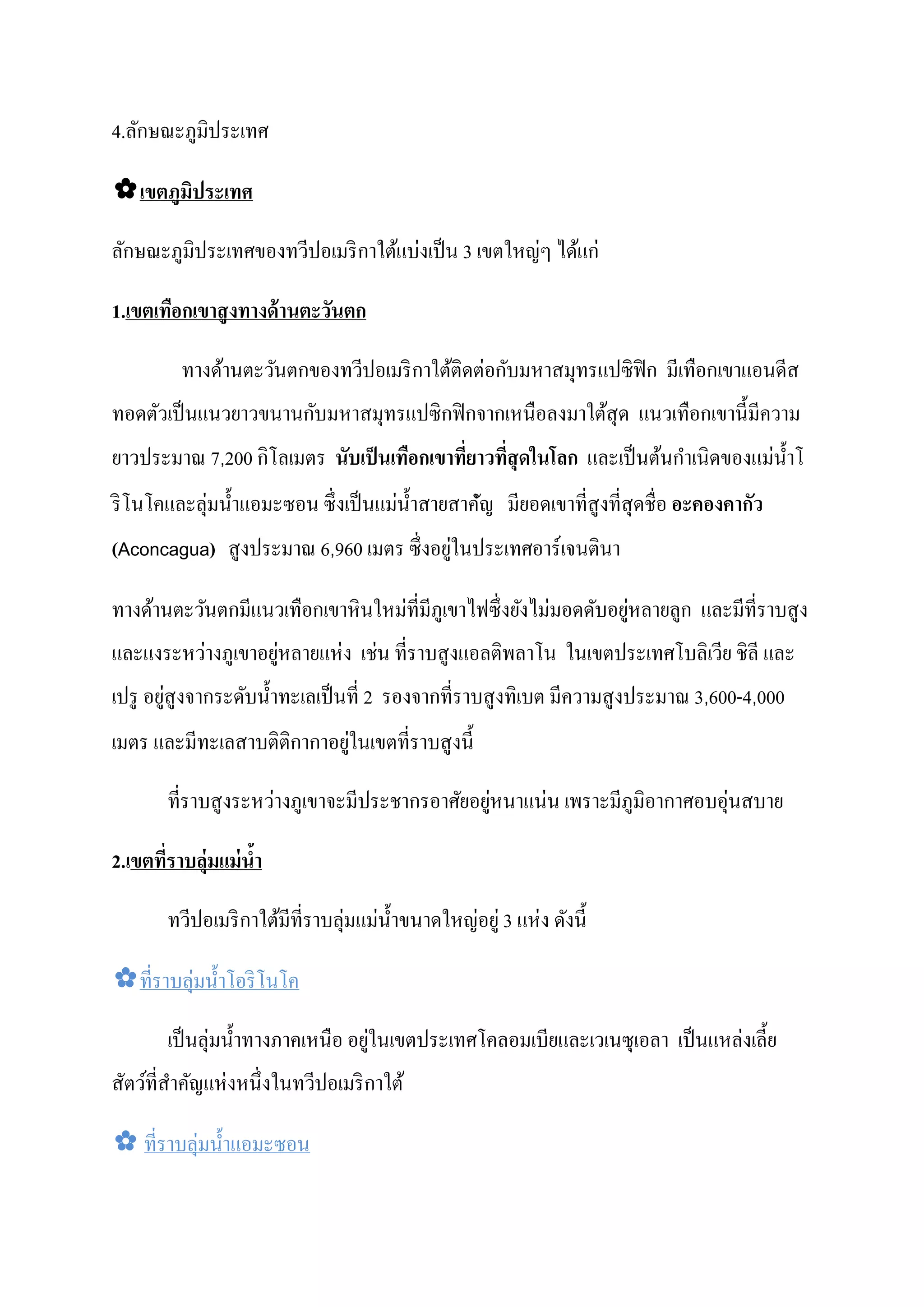 4.ลักษณะภูมิประเทศ

✿เขตภมิประเทศ
     ู

ลักษณะภูมิประเทศของทวีปอเมริ กาใต้แบงเป็ น 3 เขตใหญๆ ได้แก่
                                    ่              ่

1.เขตเทือกเขาสงทางด้ านตะวันตก
              ู

                                             ่ ั
         ทางด้านตะวันตกของทวีปอเมริ กาใต้ติดตอกบมหาสมุทรแปซิ ฟิก มีเทือกเขาแอนดีส
                      ั
ทอดตัวเป็ นแนวยาวขนานกบมหาสมุทรแปซิ กฟิ กจากเหนือลงมาใต้สุด แนวเทือกเขานี้ มีความ
                 ิ                                                   ํ         ่
ยาวประมาณ 7,200 กโลเมตร นับเป็ นเทือกเขาทียาวทีสุ ดในโลก และเป็ นต้นกาเนิดของแมนํ้ าโ
                                          ่ ่
ริ โนโคและลุ่มนํ้ าแอมะซอน ซึ่งเป็ นแมนํ้ าสายสาคัญ มียอดเขาที่สูงที่สุดชื่อ อะคองคากัว
                                      ่           ํ
                                         ่
(Aconcagua) สูงประมาณ 6,960 เมตร ซึ่ งอยูในประเทศอาร์ เจนตินา

                                  ่                     ่        ่
ทางด้านตะวันตกมีแนวเทือกเขาหิ นใหมที่มีภูเขาไฟซึ่ งยังไมมอดดับอยูหลายลูก และมีที่ราบสูง
         ่         ่     ่ ่
และแงระหวางภูเขาอยูหลายแหง เชน ที่ราบสูงแอลติพลาโน ในเขตประเทศโบลิเวีย ชิลี และ
        ่
เปรู อยูสูงจากระดับนํ้ าทะเลเป็ นที่ 2 รองจากที่ราบสู งทิเบต มีความสู งประมาณ 3,600-4,000
                            ่
เมตร และมีทะเลสาบติติกากาอยูในเขตที่ราบสู งนี้

                     ่                         ่    ่                     ่
       ที่ราบสู งระหวางภูเขาจะมีประชากรอาศัยอยูหนาแนน เพราะมีภูมิอากาศอบอุนสบาย

2.เขตทีราบล่มแม่ นํา
       ่ ุ         ้

       ทวีปอเมริ กาใต้มีที่ราบลุ่มแมนํ้ าขนาดใหญอยู่ 3 แหง ดังนี้
                                    ่           ่        ่

✿ที่ราบลุ่มนํ้ าโอริ โนโค

       เป็ นลุ่มนํ้ าทางภาคเหนือ อยูในเขตประเทศโคลอมเบียและเวเนซุเอลา เป็ นแหลงเลี้ ย
                                    ่                                         ่
               ่
สัตว์ที่สาคัญแหงหนึ่งในทวีปอเมริ กาใต้
         ํ

✿ ที่ราบลุ่มนํ้ าแอมะซอน
 