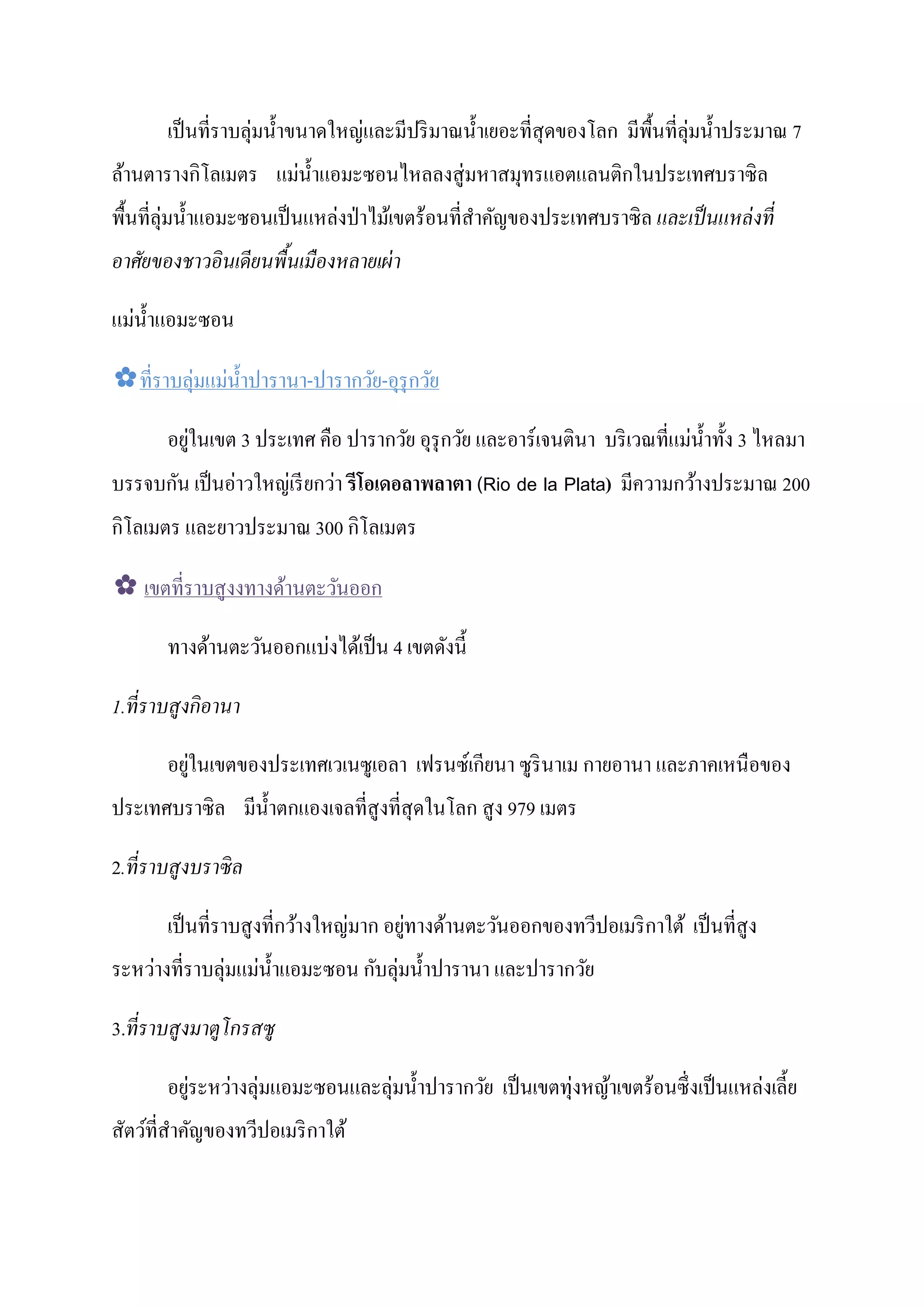 เป็ นที่ราบลุ่มนํ้ าขนาดใหญและมีปริ มาณนํ้ าเยอะที่สุดของโลก มีพ้ืนที่ลุ่มนํ้ าประมาณ 7
                                   ่
ล้านตารางกโลเมตร แมนํ้ าแอมะซอนไหลลงสู่ มหาสมุทรแอตแลนติกในประเทศบราซิ ล
                 ิ          ่
พื้นที่ลุ่มนํ้ าแอมะซอนเป็ นแหลงป่ าไม้เขตร้อนที่สาคัญของประเทศบราซิ ล และเป็ นแหล่ งที่
                               ่                  ํ
อาศัยของชาวอินเดียนพืนเมืองหลายเผ่ า
                     ้

  ่
แมนํ้ าแอมะซอน

✿ที่ราบลุ่มแมนํ้ าปารานา-ปารากวัย-อุรุกวัย
             ่

           ่                                                                ่
        อยูในเขต 3 ประเทศ คือ ปารากวัย อุรุกวัย และอาร์ เจนตินา บริ เวณที่แมนํ้ าทั้ ง 3 ไหลมา
      ั       ่    ่      ่
บรรจบกน เป็ นอาวใหญเรี ยกวา รีโอเดอลาพลาตา (Rio de la Plata) มีความกว้างประมาณ 200
 ิ                        ิ
กโลเมตร และยาวประมาณ 300 กโลเมตร

✿ เขตที่ราบสูงงทางด้านตะวันออก

                         ่
        ทางด้านตะวันออกแบงได้เป็ น 4 เขตดังนี้

1.ที่ ราบสูงกิอานา

           ่                                ี
        อยูในเขตของประเทศเวเนซูเอลา เฟรนซ์เกยนา ซูรินาเม กายอานา และภาคเหนื อของ
ประเทศบราซิล มีน้ าตกแองเจลที่สูงที่สุดในโลก สู ง 979 เมตร
                  ํ

2.ที่ ราบสูงบราซิ ล

                                  ่      ่
        เป็ นที่ราบสู งที่กว้างใหญมาก อยูทางด้านตะวันออกของทวีปอเมริ กาใต้ เป็ นที่สูง
ระหวางที่ราบลุ่มแมนํ้ าแอมะซอน กบลุ่มนํ้ าปารานา และปารากวัย
    ่             ่             ั

3.ที่ ราบสูงมาตูโกรสซู

        อยูระหวางลุ่มแอมะซอนและลุ่มนํ้ าปารากวัย เป็ นเขตทุ่งหญ้าเขตร้อนซึ่ งเป็ นแหลงเลี้ ย
           ่   ่                                                                     ่
สัตว์ที่สาคัญของทวีปอเมริ กาใต้
         ํ
 