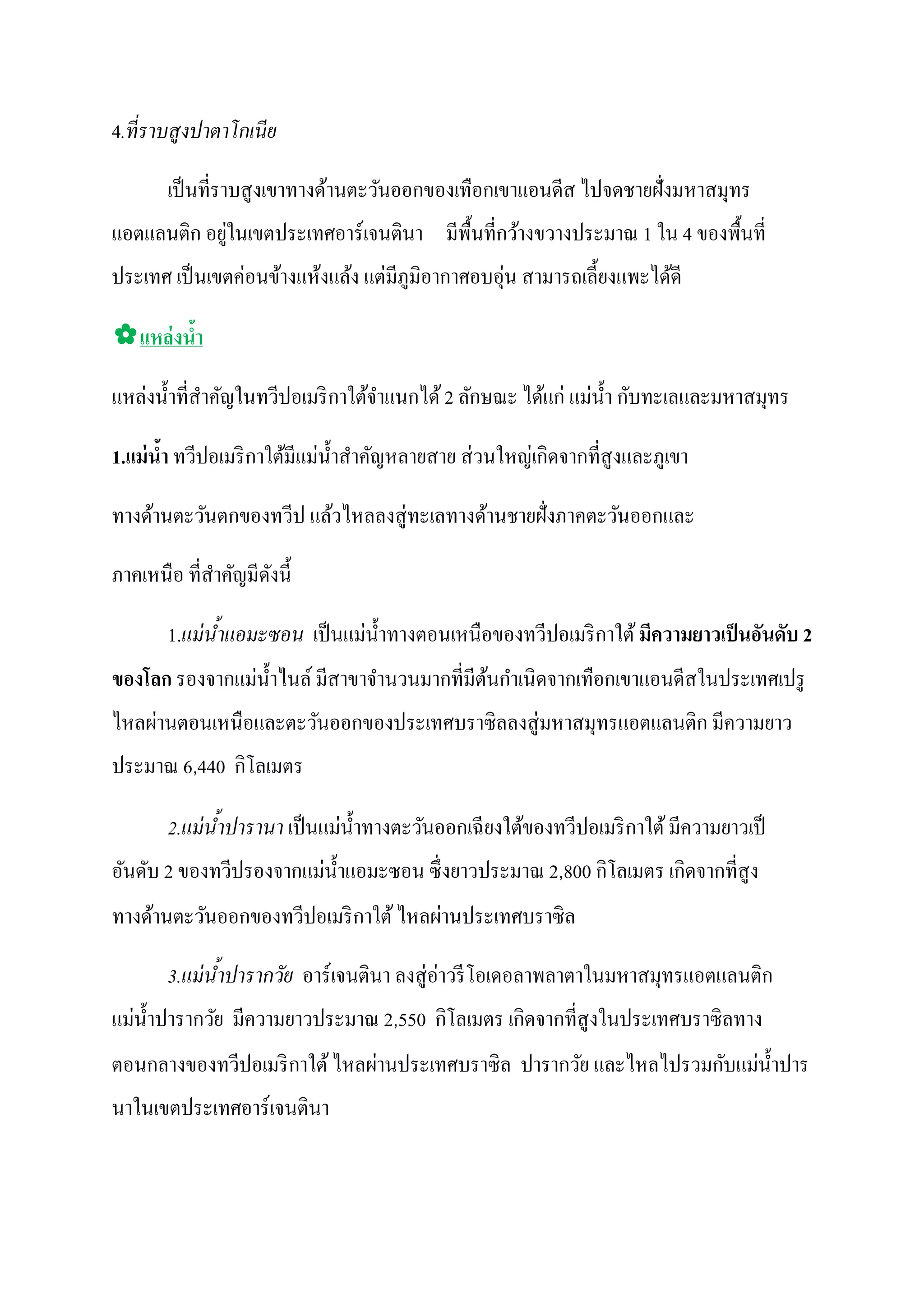 4.ที่ ราบสูงปาตาโกเนีย

       เป็ นที่ราบสู งเขาทางด้านตะวันออกของเทือกเขาแอนดีส ไปจดชายฝั่งมหาสมุทร
             ่
แอตแลนติก อยูในเขตประเทศอาร์ เจนตินา มีพ้ืนที่กว้างขวางประมาณ 1 ใน 4 ของพื้นที่
                ่                ่              ่
ประเทศ เป็ นเขตคอนข้างแห้งแล้ง แตมีภูมิอากาศอบอุน สามารถเลี้ ยงแพะได้ดี

✿แหล่ งนํา
         ้

แหลงนํ้ าที่สาคัญในทวีปอเมริ กาใต้จาแนกได้ 2 ลักษณะ ได้แก่ แมนํ้ า กบทะเลและมหาสมุทร
   ่         ํ                     ํ                         ่ ั

                             ่                   ่    ่ ิ
1.แม่ นํา ทวีปอเมริ กาใต้มีแมนํ้ าสําคัญหลายสาย สวนใหญเกดจากที่สูงและภูเขา
        ้

ทางด้านตะวันตกของทวีป แล้วไหลลงสู่ ทะเลทางด้านชายฝั่งภาคตะวันออกและ

ภาคเหนือ ที่สาคัญมีดงนี้
             ํ      ั

                              ่
       1.แม่ นาแอมะซอน เป็ นแมนํ้ าทางตอนเหนือของทวีปอเมริ กาใต้ มีความยาวเป็ นอันดับ 2
              ้ํ
               ่                              ้ ํ
ของโลก รองจากแมนํ้ าไนล์ มีสาขาจํานวนมากที่มีตนกาเนิดจากเทือกเขาแอนดีสในประเทศเปรู
ไหลผานตอนเหนือและตะวันออกของประเทศบราซิ ลลงสู่ มหาสมุทรแอตแลนติก มีความยาว
    ่
              ิ
ประมาณ 6,440 กโลเมตร

                             ่
       2.แม่ นาปารานา เป็ นแมนํ้ าทางตะวันออกเฉี ยงใต้ของทวีปอเมริ กาใต้ มีความยาวเป็
              ้ํ
                        ่                                  ิ        ิ
อันดับ 2 ของทวีปรองจากแมนํ้ าแอมะซอน ซึ่ งยาวประมาณ 2,800 กโลเมตร เกดจากที่สูง
                                      ่
ทางด้านตะวันออกของทวีปอเมริ กาใต้ ไหลผานประเทศบราซิ ล

       3.แม่ นาปารากวัย อาร์เจนตินา ลงสู่ อาวรี โอเดอลาพลาตาในมหาสมุทรแอตแลนติก
              ้ํ                           ่
  ่                                    ิ        ิ
แมนํ้ าปารากวัย มีความยาวประมาณ 2,550 กโลเมตร เกดจากที่สูงในประเทศบราซิลทาง
                              ่                                    ั ่
ตอนกลางของทวีปอเมริ กาใต้ ไหลผานประเทศบราซิ ล ปารากวัย และไหลไปรวมกบแมนํ้ าปาร
นาในเขตประเทศอาร์เจนตินา
 