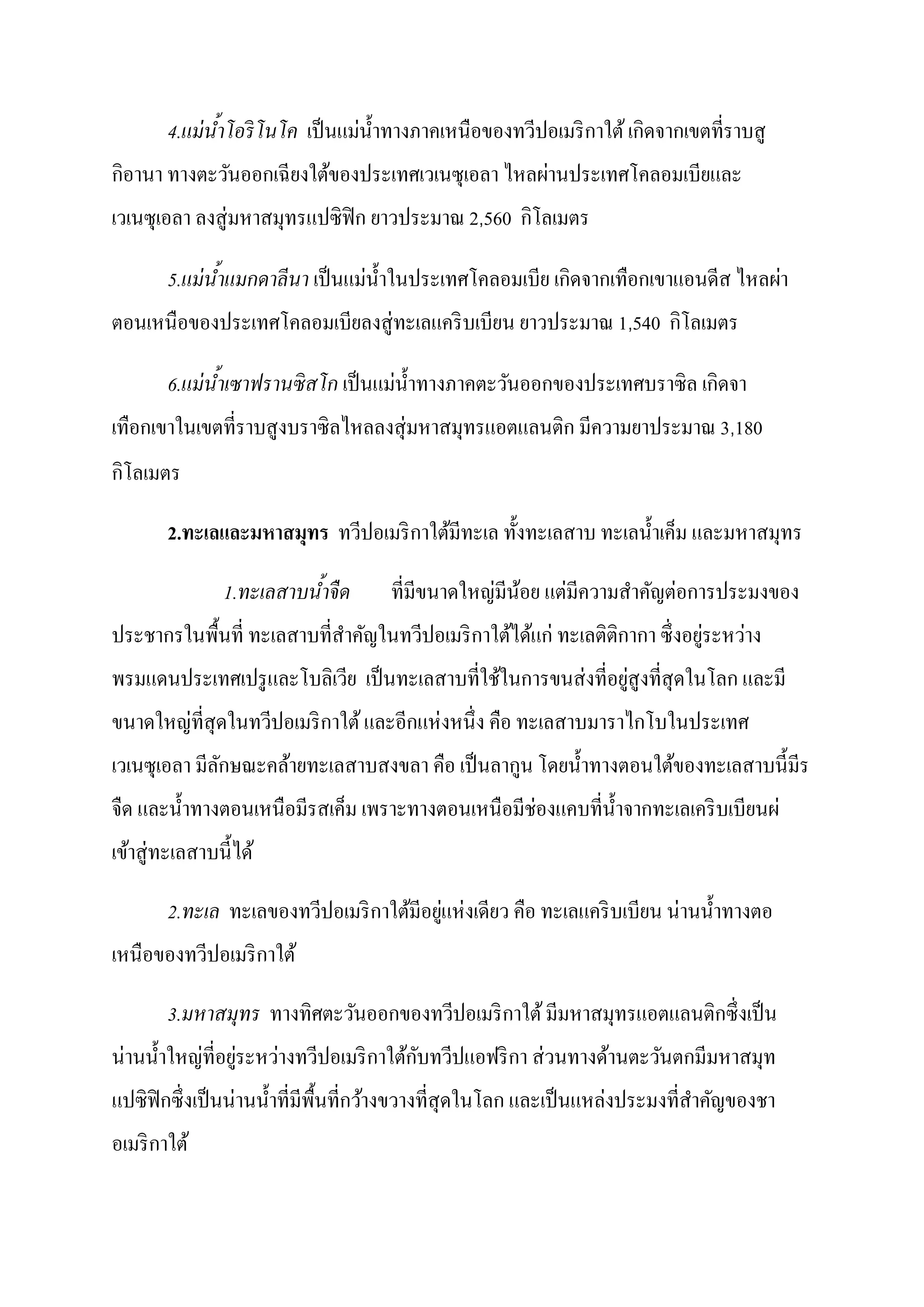 ่                                    ิ
        4.แม่ นาโอริ โนโค เป็ นแมนํ้ าทางภาคเหนือของทวีปอเมริ กาใต้ เกดจากเขตที่ราบสู
               ้ํ
 ิ                                                ่
กอานา ทางตะวันออกเฉี ยงใต้ของประเทศเวเนซุเอลา ไหลผานประเทศโคลอมเบียและ
เวเนซุเอลา ลงสู่ มหาสมุทรแปซิฟิก ยาวประมาณ 2,560 กโลเมตร
                                                  ิ

                                 ่                        ิ                      ่
        5.แม่ นาแมกดาลีนา เป็ นแมนํ้ าในประเทศโคลอมเบีย เกดจากเทือกเขาแอนดีส ไหลผา
               ้ํ
ตอนเหนือของประเทศโคลอมเบียลงสู่ ทะเลแคริ บเบียน ยาวประมาณ 1,540 กโลเมตร
                                                                 ิ

                                     ่                                     ิ
        6.แม่ นาเซาฟรานซิ สโก เป็ นแมนํ้ าทางภาคตะวันออกของประเทศบราซิ ล เกดจา
               ้ํ
เทือกเขาในเขตที่ราบสูงบราซิลไหลลงสุ่ มหาสมุทรแอตแลนติก มีความยาประมาณ 3,180
 ิ
กโลเมตร

        2.ทะเลและมหาสมทร ทวีปอเมริ กาใต้มีทะเล ทั้ งทะเลสาบ ทะเลนํ้ าเค็ม และมหาสมุทร
                      ุ

                 1.ทะเลสาบนําจื ด
                            ้                    ่ ้     ่            ่
                                     ที่มีขนาดใหญมีนอย แตมีความสําคัญตอการประมงของ
ประชากรในพื้นที่ ทะเลสาบที่สาคัญในทวีปอเมริ กาใต้ได้แก่ ทะเลติติกากา ซึ่ งอยูระหวาง
                            ํ                                                ่   ่
                                                       ่      ่
พรมแดนประเทศเปรู และโบลิเวีย เป็ นทะเลสาบที่ใช้ในการขนสงที่อยูสูงที่สุดในโลก และมี
       ่                               ่
ขนาดใหญที่สุดในทวีปอเมริ กาใต้ และอีกแหงหนึ่ ง คือ ทะเลสาบมาราไกโบในประเทศ
เวเนซุเอลา มีลกษณะคล้ายทะเลสาบสงขลา คือ เป็ นลากูน โดยนํ้ าทางตอนใต้ของทะเลสาบนี้ มีร
              ั
จืด และนํ้ าทางตอนเหนือมีรสเค็ม เพราะทางตอนเหนือมีช่องแคบที่น้ าจากทะเลเคริ บเบียนผ่
                                                               ํ
เข้าสู่ ทะเลสาบนี้ ได้

                                          ่ ่                           ่
        2.ทะเล ทะเลของทวีปอเมริ กาใต้มีอยูแหงเดียว คือ ทะเลแคริ บเบียน นานนํ้ าทางตอ
เหนือของทวีปอเมริ กาใต้

        3.มหาสมุทร ทางทิศตะวันออกของทวีปอเมริ กาใต้ มีมหาสมุทรแอตแลนติกซึ่งเป็ น
 ่             ่ ่        ่                    ั               ่
นานนํ้ าใหญที่อยูระหวางทวีปอเมริ กาใต้กบทวีปแอฟริ กา สวนทางด้านตะวันตกมีมหาสมุท
                   ่                                                  ่
แปซิ ฟิกซึ่ งเป็ นนานนํ้ าที่มีพ้ืนที่กว้างขวางที่สุดในโลก และเป็ นแหลงประมงที่สาคัญของชา
                                                                                ํ
อเมริ กาใต้
 