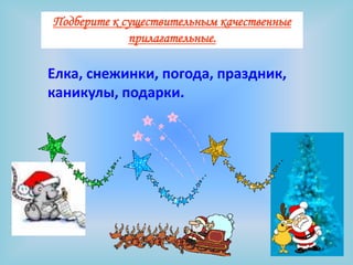 Подберите к существительным качественные
             прилагательные.

Елка, снежинки, погода, праздник,
каникулы, подарки.
 
