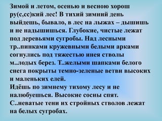 Зимой и летом, осенью и весною хорош
ру(с,сс)кий лес! В тихий зимний день
выйдешь, бывало, в лес на лыжах – дышишь
и не надышишься. Глубокие, чистые лежат
под деревьями сугробы. Над лесными
тр..пинками кружевными белыми арками
согнулись под тяжестью инея стволы
м..лодых берез. Т..желыми шапками белого
снега покрыты темно-зеленые ветви высоких
и маленьких елей.
Идѐшь по зимнему тихому лесу и не
налюбуешься. Высокие сосны спят.
С..неватые тени их стройных стволов лежат
на белых сугробах.
 