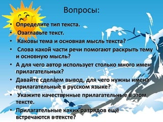 Вопросы:
•   Определите тип текста.
•    Озаглавьте текст.
•    Каковы тема и основная мысль текста?
•    Слова какой части речи помогают раскрыть тему
    и основную мысль?
•   А для чего автор использует столько много имен
    прилагательных?
•   Давайте сделаем вывод, для чего нужны имена
    прилагательные в русском языке?
•    Укажите качественные прилагательные в этом
    тексте.
•   Прилагательные каких разрядов ещё
    встречаются в тексте?
 