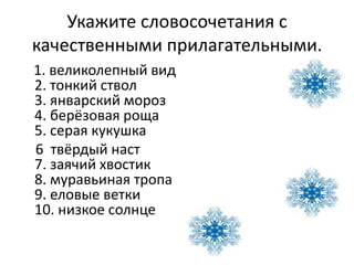 Укажите словосочетания с
качественными прилагательными.
1. великолепный вид
2. тонкий ствол
3. январский мороз
4. берёзовая роща
5. серая кукушка
6 твёрдый наст
7. заячий хвостик
8. муравьиная тропа
9. еловые ветки
10. низкое солнце
 
