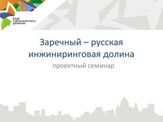 Заречный – русская
инжиниринговая долина
    проектный семинар
 