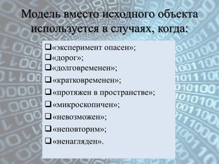 Модель вместо исходного объекта
 используется в случаях, когда:
    «эксперимент опасен»;
    «дорог»;
    «долговременен»;
    «кратковременен»;
    «протяжен в пространстве»;
    «микроскопичен»;
    «невозможен»;
    «неповторим»;
    «ненагляден».
 